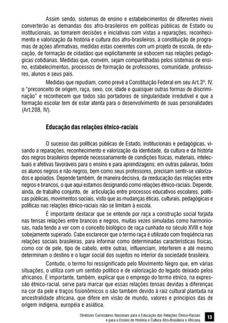Diretrizes Curriculares Nacionais para a Educação das Relações Étnico-Raciais
e para o Ensino de História e Cultura Afro-Brasileira e Africana
13
Assim sendo, sistemas de ensino e estabelecimentos de diferentes níveis
converterão as demandas dos afro-brasileiros em políticas públicas de Estado ou
institucionais, ao tomarem decisões e iniciativas com vistas a reparações, reconheci-
mento e valorização da história e cultura dos afro-brasileiros, à constituição de progra-
mas de ações afirmativas, medidas estas coerentes com um projeto de escola, de edu-
cação, de formação de cidadãos que explicitamente se esbocem nas relações pedagó-
gicas cotidianas. Medidas que, convém, sejam compartilhadas pelos sistemas de ensi-
no, estabelecimentos, processos de formação de professores, comunidade, professo-
res, alunos e seus pais.
Medidas que repudiam, como prevê a Constituição Federal em seu Art.3º, IV,
o “preconceito de origem, raça, sexo, cor, idade e quaisquer outras formas de discrimi-
nação” e reconhecem que todos são portadores de singularidade irredutível e que a
formação escolar tem de estar atenta para o desenvolvimento de suas personalidades
(Art.208, IV).
Educação das relações étnico-raciais
O sucesso das políticas públicas de Estado, institucionais e pedagógicas, vi-
sando a reparações, reconhecimento e valorização da identidade, da cultura e da história
dos negros brasileiros depende necessariamente de condições físicas, materiais, intelec-
tuais e afetivas favoráveis para o ensino e para aprendizagens; em outras palavras, todos
os alunos negros e não negros, bem como seus professores, precisam sentir-se valoriza-
dos e apoiados. Depende também, de maneira decisiva, da reeducação das relações entre
negros e brancos, o que aqui estamos designando como relações étnico-raciais. Depende,
ainda, de trabalho conjunto, de articulação entre processos educativos escolares, políti-
cas públicas, movimentos sociais, visto que as mudanças éticas, culturais, pedagógicas e
políticas nas relações étnico-raciais não se limitam à escola.
É importante destacar que se entende por raça a construção social forjada
nas tensas relações entre brancos e negros, muitas vezes simuladas como harmonio-
sas, nada tendo a ver com o conceito biológico de raça cunhado no século XVIII e hoje
sobejamente superado. Cabe esclarecer que o termo raça é utilizado com freqüência nas
relações sociais brasileiras, para informar como determinadas características físicas,
como cor de pele, tipo de cabelo, entre outras, influenciam, interferem e até mesmo
determinam o destino e o lugar social dos sujeitos no interior da sociedade brasileira.
Contudo, o termo foi ressignificado pelo Movimento Negro que, em várias
situações, o utiliza com um sentido político e de valorização do legado deixado pelos
africanos. É importante, também, explicar que o emprego do termo étnico, na expres-
são étnico-racial, serve para marcar que essas relações tensas devidas a diferenças
na cor da pele e traços fisionômicos o são também devido à raiz cultural plantada na
ancestralidade africana, que difere em visão de mundo, valores e princípios das de
origem indígena, européia e asiática.
 