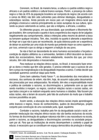 Diretrizes Curriculares Nacionais para a Educação das Relações Étnico-Raciais
e para o Ensino de História e Cultura Afro-Brasileira e Africana
14
Convivem, no Brasil, de maneira tensa, a cultura e o padrão estético negro e
africano e um padrão estético e cultural branco europeu. Porém, a presença da cultura
negra e o fato de 45% da população brasileira ser composta de negros (de acordo com
o censo do IBGE) não têm sido suficientes para eliminar ideologias, desigualdades e
estereótipos racistas. Ainda persiste em nosso país um imaginário étnico-racial que
privilegia a brancura e valoriza principalmente as raízes européias da sua cultura, igno-
rando ou pouco valorizando as outras, que são a indígena, a africana, a asiática.
Os diferentes grupos, em sua diversidade, que constituem o Movimento Ne-
gro brasileiro, têm comprovado o quanto é dura a experiência dos negros de ter julgados
negativamente seu comportamento, idéias e intenções antes mesmo de abrirem a boca
ou tomarem qualquer iniciativa. Têm, eles, insistido no quanto é alienante a experiência
de fingir ser o que não é para ser reconhecido, de quão dolorosa pode ser a experiência
de deixar-se assimilar por uma visão de mundo que pretende impor-se como superior e,
por isso, universal e que os obriga a negarem a tradição do seu povo.
Se não é fácil ser descendente de seres humanos escravizados e forçados à
condição de objetos utilitários ou a semoventes, também é difícil descobrir-se descen-
dente dos escravizadores, temer, embora veladamente, revanche dos que, por cinco
séculos, têm sido desprezados e massacrados.
Para reeducar as relações étnico-raciais, no Brasil, é necessário fazer emer-
gir as dores e medos que têm sido gerados. É preciso entender que o sucesso de uns
tem o preço da marginalização e da desigualdade impostas a outros. E então decidir que
sociedade queremos construir daqui para frente.
Como bem salientou Frantz Fanon (3)
, os descendentes dos mercadores de
escravos, dos senhores de ontem, não têm, hoje, de assumir culpa pelas desumanida-
des provocadas por seus antepassados. No entanto, têm eles a responsabilidade moral
e política de combater o racismo, as discriminações e, juntamente com os que vêm
sendo mantidos à margem, os negros, construir relações raciais e sociais sadias, em
que todos cresçam e se realizem enquanto seres humanos e cidadãos. Não fossem por
estas razões, eles a teriam de assumir, pelo fato de usufruírem do muito que o trabalho
escravo possibilitou ao país.
Assim sendo, a educação das relações étnico-raciais impõe aprendizagens
entre brancos e negros, trocas de conhecimentos, quebra de desconfianças, projeto
conjunto para construção de uma sociedade justa, igual, equânime.
Combater o racismo, trabalhar pelo fim da desigualdade social e racial, em-
preender reeducação das relações étnico-raciais não são tarefas exclusivas da escola.
As formas de discriminação de qualquer natureza não têm o seu nascedouro na escola,
porém o racismo, as desigualdades e discriminações correntes na sociedade perpas-
sam por ali. Para que as instituições de ensino desempenhem a contento o papel de
educar, é necessário que se constituam em espaço democrático de produção e divulga-
(3)
FRANTZ, Fanon. Os condenados da terra. 2.ed. Rio de Janeiro: Civilização Brasileira, 1979.
 