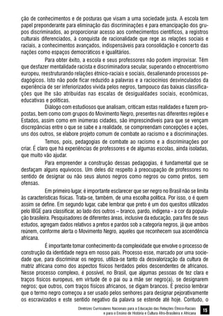 Diretrizes Curriculares Nacionais para a Educação das Relações Étnico-Raciais
e para o Ensino de História e Cultura Afro-Brasileira e Africana
15
ção de conhecimentos e de posturas que visam a uma sociedade justa. A escola tem
papel preponderante para eliminação das discriminações e para emancipação dos gru-
pos discriminados, ao proporcionar acesso aos conhecimentos científicos, a registros
culturais diferenciados, à conquista de racionalidade que rege as relações sociais e
raciais, a conhecimentos avançados, indispensáveis para consolidação e concerto das
nações como espaços democráticos e igualitários.
Para obter êxito, a escola e seus professores não podem improvisar. Têm
que desfazer mentalidade racista e discriminadora secular, superando o etnocentrismo
europeu, reestruturando relações étnico-raciais e sociais, desalienando processos pe-
dagógicos. Isto não pode ficar reduzido a palavras e a raciocínios desvinculados da
experiência de ser inferiorizados vivida pelos negros, tampouco das baixas classifica-
ções que lhe são atribuídas nas escalas de desigualdades sociais, econômicas,
educativas e políticas.
Diálogo com estudiosos que analisam, criticam estas realidades e fazem pro-
postas, bem como com grupos do Movimento Negro, presentes nas diferentes regiões e
Estados, assim como em inúmeras cidades, são imprescindíveis para que se vençam
discrepâncias entre o que se sabe e a realidade, se compreendam concepções e ações,
uns dos outros, se elabore projeto comum de combate ao racismo e a discriminações.
Temos, pois, pedagogias de combate ao racismo e a discriminações por
criar. É claro que há experiências de professores e de algumas escolas, ainda isoladas,
que muito vão ajudar.
Para empreender a construção dessas pedagogias, é fundamental que se
desfaçam alguns equívocos. Um deles diz respeito à preocupação de professores no
sentido de designar ou não seus alunos negros como negros ou como pretos, sem
ofensas.
Em primeiro lugar, é importante esclarecer que ser negro no Brasil não se limita
às características físicas. Trata-se, também, de uma escolha política. Por isso, o é quem
assim se define. Em segundo lugar, cabe lembrar que preto é um dos quesitos utilizados
pelo IBGE para classificar, ao lado dos outros – branco, pardo, indígena - a cor da popula-
ção brasileira. Pesquisadores de diferentes áreas, inclusive da educação, para fins de seus
estudos, agregam dados relativos a pretos e pardos sob a categoria negros, já que ambos
reúnem, conforme alerta o Movimento Negro, aqueles que reconhecem sua ascendência
africana.
É importante tomar conhecimento da complexidade que envolve o processo de
construção da identidade negra em nosso país. Processo esse, marcado por uma socie-
dade que, para discriminar os negros, utiliza-se tanto da desvalorização da cultura de
matriz africana como dos aspectos físicos herdados pelos descendentes de africanos.
Nesse processo complexo, é possível, no Brasil, que algumas pessoas de tez clara e
traços físicos europeus, em virtude de o pai ou a mãe ser negro(a), se designarem
negros; que outros, com traços físicos africanos, se digam brancos. É preciso lembrar
que o termo negro começou a ser usado pelos senhores para designar pejorativamente
os escravizados e este sentido negativo da palavra se estende até hoje. Contudo, o
 
