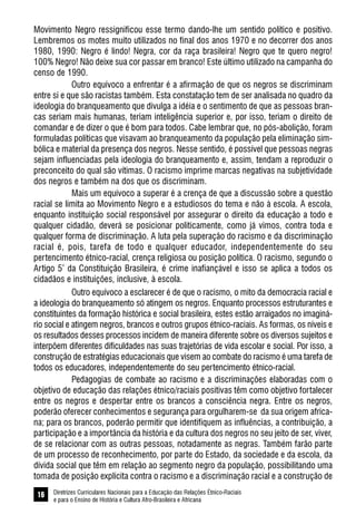 Diretrizes Curriculares Nacionais para a Educação das Relações Étnico-Raciais
e para o Ensino de História e Cultura Afro-Brasileira e Africana
16
Movimento Negro ressignificou esse termo dando-lhe um sentido político e positivo.
Lembremos os motes muito utilizados no final dos anos 1970 e no decorrer dos anos
1980, 1990: Negro é lindo! Negra, cor da raça brasileira! Negro que te quero negro!
100% Negro! Não deixe sua cor passar em branco! Este último utilizado na campanha do
censo de 1990.
Outro equívoco a enfrentar é a afirmação de que os negros se discriminam
entre si e que são racistas também. Esta constatação tem de ser analisada no quadro da
ideologia do branqueamento que divulga a idéia e o sentimento de que as pessoas bran-
cas seriam mais humanas, teriam inteligência superior e, por isso, teriam o direito de
comandar e de dizer o que é bom para todos. Cabe lembrar que, no pós-abolição, foram
formuladas políticas que visavam ao branqueamento da população pela eliminação sim-
bólica e material da presença dos negros. Nesse sentido, é possível que pessoas negras
sejam influenciadas pela ideologia do branqueamento e, assim, tendam a reproduzir o
preconceito do qual são vítimas. O racismo imprime marcas negativas na subjetividade
dos negros e também na dos que os discriminam.
Mais um equívoco a superar é a crença de que a discussão sobre a questão
racial se limita ao Movimento Negro e a estudiosos do tema e não à escola. A escola,
enquanto instituição social responsável por assegurar o direito da educação a todo e
qualquer cidadão, deverá se posicionar politicamente, como já vimos, contra toda e
qualquer forma de discriminação. A luta pela superação do racismo e da discriminação
racial é, pois, tarefa de todo e qualquer educador, independentemente do seu
pertencimento étnico-racial, crença religiosa ou posição política. O racismo, segundo o
Artigo 5º
da Constituição Brasileira, é crime inafiançável e isso se aplica a todos os
cidadãos e instituições, inclusive, à escola.
Outro equívoco a esclarecer é de que o racismo, o mito da democracia racial e
a ideologia do branqueamento só atingem os negros. Enquanto processos estruturantes e
constituintes da formação histórica e social brasileira, estes estão arraigados no imaginá-
rio social e atingem negros, brancos e outros grupos étnico-raciais. As formas, os níveis e
os resultados desses processos incidem de maneira diferente sobre os diversos sujeitos e
interpõem diferentes dificuldades nas suas trajetórias de vida escolar e social. Por isso, a
construção de estratégias educacionais que visem ao combate do racismo é uma tarefa de
todos os educadores, independentemente do seu pertencimento étnico-racial.
Pedagogias de combate ao racismo e a discriminações elaboradas com o
objetivo de educação das relações étnico/raciais positivas têm como objetivo fortalecer
entre os negros e despertar entre os brancos a consciência negra. Entre os negros,
poderão oferecer conhecimentos e segurança para orgulharem-se da sua origem africa-
na; para os brancos, poderão permitir que identifiquem as influências, a contribuição, a
participação e a importância da história e da cultura dos negros no seu jeito de ser, viver,
de se relacionar com as outras pessoas, notadamente as negras. Também farão parte
de um processo de reconhecimento, por parte do Estado, da sociedade e da escola, da
dívida social que têm em relação ao segmento negro da população, possibilitando uma
tomada de posição explícita contra o racismo e a discriminação racial e a construção de
 