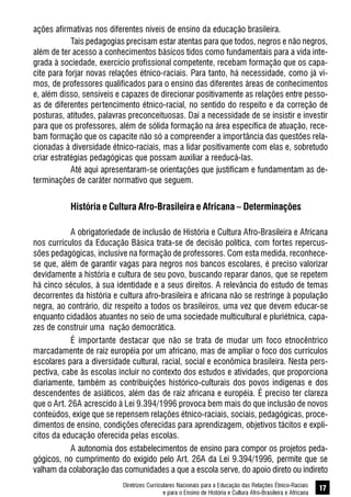 Diretrizes Curriculares Nacionais para a Educação das Relações Étnico-Raciais
e para o Ensino de História e Cultura Afro-Brasileira e Africana
17
ações afirmativas nos diferentes níveis de ensino da educação brasileira.
Tais pedagogias precisam estar atentas para que todos, negros e não negros,
além de ter acesso a conhecimentos básicos tidos como fundamentais para a vida inte-
grada à sociedade, exercício profissional competente, recebam formação que os capa-
cite para forjar novas relações étnico-raciais. Para tanto, há necessidade, como já vi-
mos, de professores qualificados para o ensino das diferentes áreas de conhecimentos
e, além disso, sensíveis e capazes de direcionar positivamente as relações entre pesso-
as de diferentes pertencimento étnico-racial, no sentido do respeito e da correção de
posturas, atitudes, palavras preconceituosas. Daí a necessidade de se insistir e investir
para que os professores, além de sólida formação na área específica de atuação, rece-
bam formação que os capacite não só a compreender a importância das questões rela-
cionadas à diversidade étnico-raciais, mas a lidar positivamente com elas e, sobretudo
criar estratégias pedagógicas que possam auxiliar a reeducá-las.
Até aqui apresentaram-se orientações que justificam e fundamentam as de-
terminações de caráter normativo que seguem.
História e Cultura Afro-Brasileira e Africana – Determinações
A obrigatoriedade de inclusão de História e Cultura Afro-Brasileira e Africana
nos currículos da Educação Básica trata-se de decisão política, com fortes repercus-
sões pedagógicas, inclusive na formação de professores. Com esta medida, reconhece-
se que, além de garantir vagas para negros nos bancos escolares, é preciso valorizar
devidamente a história e cultura de seu povo, buscando reparar danos, que se repetem
há cinco séculos, à sua identidade e a seus direitos. A relevância do estudo de temas
decorrentes da história e cultura afro-brasileira e africana não se restringe à população
negra, ao contrário, diz respeito a todos os brasileiros, uma vez que devem educar-se
enquanto cidadãos atuantes no seio de uma sociedade multicultural e pluriétnica, capa-
zes de construir uma nação democrática.
É importante destacar que não se trata de mudar um foco etnocêntrico
marcadamente de raiz européia por um africano, mas de ampliar o foco dos currículos
escolares para a diversidade cultural, racial, social e econômica brasileira. Nesta pers-
pectiva, cabe às escolas incluir no contexto dos estudos e atividades, que proporciona
diariamente, também as contribuições histórico-culturais dos povos indígenas e dos
descendentes de asiáticos, além das de raiz africana e européia. É preciso ter clareza
que o Art. 26A acrescido à Lei 9.394/1996 provoca bem mais do que inclusão de novos
conteúdos, exige que se repensem relações étnico-raciais, sociais, pedagógicas, proce-
dimentos de ensino, condições oferecidas para aprendizagem, objetivos tácitos e explí-
citos da educação oferecida pelas escolas.
A autonomia dos estabelecimentos de ensino para compor os projetos peda-
gógicos, no cumprimento do exigido pelo Art. 26A da Lei 9.394/1996, permite que se
valham da colaboração das comunidades a que a escola serve, do apoio direto ou indireto
 