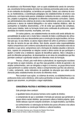 Diretrizes Curriculares Nacionais para a Educação das Relações Étnico-Raciais
e para o Ensino de História e Cultura Afro-Brasileira e Africana
18
de estudiosos e do Movimento Negro, com os quais estabelecerão canais de comunica-
ção, encontrarão formas próprias de incluir nas vivências promovidas pela escola, inclusi-
ve em conteúdos de disciplinas, as temáticas em questão. Caberá, aos sistemas de ensi-
no, às mantenedoras, à coordenação pedagógica dos estabelecimentos de ensino e aos
professores, com base neste parecer, estabelecer conteúdos de ensino, unidades de estu-
dos, projetos e programas, abrangendo os diferentes componentes curriculares. Caberá,
aos administradores dos sistemas de ensino e das mantenedoras prover as escolas, seus
professores e alunos de material bibliográfico e de outros materiais didáticos, além de
acompanhar os trabalhos desenvolvidos, a fim de evitar que questões tão complexas,
muito pouco tratadas, tanto na formação inicial como continuada de professores, sejam
abordadas de maneira resumida, incompleta, com erros.
Em outras palavras, aos estabelecimentos de ensino está sendo atribuída res-
ponsabilidade de acabar com o modo falso e reduzido de tratar a contribuição dos africa-
nos escravizados e de seus descendentes para a construção da nação brasileira; de fisca-
lizar para que, no seu interior, os alunos negros deixem de sofrer os primeiros e continua-
dos atos de racismo de que são vítimas. Sem dúvida, assumir estas responsabilidades
implica compromisso com o entorno sociocultural da escola, da comunidade onde esta se
encontra e a que serve, compromisso com a formação de cidadãos atuantes e democrá-
ticos, capazes de compreender as relações sociais e étnico-raciais de que participam e
ajudam a manter e/ou a reelaborar, capazes de decodificar palavras, fatos e situações a
partir de diferentes perspectivas, de desempenhar-se em áreas de competências que lhes
permitam continuar e aprofundar estudos em diferentes níveis de formação.
Precisa, o Brasil, país multi-étnico e pluricultural, de organizações escolares
em que todos se vejam incluídos, em que lhes seja garantido o direito de aprender e de
ampliar conhecimentos, sem ser obrigados a negar a si mesmos, ao grupo étnico/racial
a que pertencem e a adotar costumes, idéias e comportamentos que lhes são adversos.
E estes, certamente, serão indicadores da qualidade da educação que estará sendo
oferecida pelos estabelecimentos de ensino de diferentes níveis.
Para conduzir suas ações, os sistemas de ensino, os estabelecimentos e os
professores terão como referência, entre outros pertinentes às bases filosóficas e peda-
gógicas que assumem, os princípios a seguir explicitados.
CONSCIÊNCIA POLÍTICA E HISTÓRICA DA DIVERSIDADE
Este princípio deve conduzir:
- à igualdade básica de pessoa humana como sujeito de direitos;
- à compreensão de que a sociedade é formada por pessoas que pertencem a
grupos étnico-raciais distintos, que possuem cultura e história próprias, igual-
mente valiosas e que em conjunto constroem, na nação brasileira, sua história;
- ao conhecimento e à valorização da história dos povos africanos e da cultura
afro-brasileira na construção histórica e cultural brasileira;
 