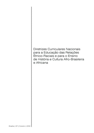 Diretrizes Curriculares Nacionais para a Educação das Relações Étnico-Raciais
e para o Ensino de História e Cultura Afro-Brasileira e Africana
1
Diretrizes Curriculares Nacionais
para a Educação das Relações
Étnico-Raciais e para o Ensino
de História e Cultura Afro-Brasileira
e Africana
Brasília | DF | Outubro | 2004
 