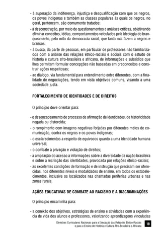 Diretrizes Curriculares Nacionais para a Educação das Relações Étnico-Raciais
e para o Ensino de História e Cultura Afro-Brasileira e Africana
19
- à superação da indiferença, injustiça e desqualificação com que os negros,
os povos indígenas e também as classes populares às quais os negros, no
geral, pertencem, são comumente tratados;
- à desconstrução, por meio de questionamentos e análises críticas, objetivando
eliminar conceitos, idéias, comportamentos veiculados pela ideologia do bran-
queamento, pelo mito da democracia racial, que tanto mal fazem a negros e
brancos;
- à busca, da parte de pessoas, em particular de professores não familiariza-
dos com a análise das relações étnico-raciais e sociais com o estudo de
história e cultura afro-brasileira e africana, de informações e subsídios que
lhes permitam formular concepções não baseadas em preconceitos e cons-
truir ações respeitosas;
- ao diálogo, via fundamental para entendimento entre diferentes, com a fina-
lidade de negociações, tendo em vista objetivos comuns, visando a uma
sociedade justa.
FORTALECIMENTO DE IDENTIDADES E DE DIREITOS
O princípio deve orientar para:
- o desencadeamento de processo de afirmação de identidades, de historicidade
negada ou distorcida;
- o rompimento com imagens negativas forjadas por diferentes meios de co-
municação, contra os negros e os povos indígenas;
- o esclarecimentos a respeito de equívocos quanto a uma identidade humana
universal;
- o combate à privação e violação de direitos;
- a ampliação do acesso a informações sobre a diversidade da nação brasileira
e sobre a recriação das identidades, provocada por relações étnico-raciais;
- as excelentes condições de formação e de instrução que precisam ser ofere-
cidas, nos diferentes níveis e modalidades de ensino, em todos os estabele-
cimentos, inclusive os localizados nas chamadas periferias urbanas e nas
zonas rurais.
AÇÕES EDUCATIVAS DE COMBATE AO RACISMO E A DISCRIMINAÇÕES
O princípio encaminha para:
- a conexão dos objetivos, estratégias de ensino e atividades com a experiên-
cia de vida dos alunos e professores, valorizando aprendizagens vinculadas
 