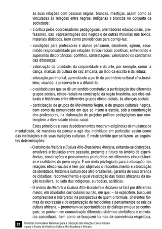 Diretrizes Curriculares Nacionais para a Educação das Relações Étnico-Raciais
e para o Ensino de História e Cultura Afro-Brasileira e Africana
20
às suas relações com pessoas negras, brancas, mestiças, assim como as
vinculadas às relações entre negros, indígenas e brancos no conjunto da
sociedade;
- a crítica pelos coordenadores pedagógicos, orientadores educacionais, pro-
fessores, das representações dos negros e de outras minorias nos textos,
materiais didáticos, bem como providências para corrigi-las;
- condições para professores e alunos pensarem, decidirem, agirem, assu-
mindo responsabilidade por relações étnico-raciais positivas, enfrentando e
superando discordâncias, conflitos, contestações, valorizando os contrastes
das diferenças;
- valorização da oralidade, da corporeidade e da arte, por exemplo, como a
dança, marcas da cultura de raiz africana, ao lado da escrita e da leitura;
- educação patrimonial, aprendizado a partir do patrimônio cultural afro-brasi-
leiro, visando a preservá-lo e a difundi-lo;
- o cuidado para que se dê um sentido construtivo à participação dos diferentes
grupos sociais, étnico-raciais na construção da nação brasileira, aos elos cul-
turais e históricos entre diferentes grupos étnico-raciais, às alianças sociais;
- participação de grupos do Movimento Negro, e de grupos culturais negros,
bem como da comunidade em que se insere a escola, sob a coordenação
dos professores, na elaboração de projetos político-pedagógicos que con-
templem a diversidade étnico-racial.
Estes princípios e seus desdobramentos mostram exigências de mudança de
mentalidade, de maneiras de pensar e agir dos indivíduos em particular, assim como
das instituições e de suas tradições culturais. É neste sentido que se fazem as seguin-
tes determinações:
- O ensino de História e Cultura Afro-Brasileira e Africana, evitando-se distorções,
envolverá articulação entre passado, presente e futuro no âmbito de experi-
ências, construções e pensamentos produzidos em diferentes circunstânci-
as e realidades do povo negro. É um meio privilegiado para a educação das
relações étnico-raciais e tem por objetivos o reconhecimento e valorização
da identidade, história e cultura dos afro-brasileiros, garantia de seus direitos
de cidadãos, reconhecimento e igual valorização das raízes africanas da na-
ção brasileira, ao lado das indígenas, européias, asiáticas.
- O ensino de História e Cultura Afro-Brasileira e Africana se fará por diferentes
meios, em atividades curriculares ou não, em que: – se explicitem, busquem
compreender e interpretar, na perspectiva de quem o formule, diferentes for-
mas de expressão e de organização de raciocínios e pensamentos de raiz da
cultura africana; – promovam-se oportunidades de diálogo em que se conhe-
çam, se ponham em comunicação diferentes sistemas simbólicos e estrutu-
ras conceituais, bem como se busquem formas de convivência respeitosa,
 