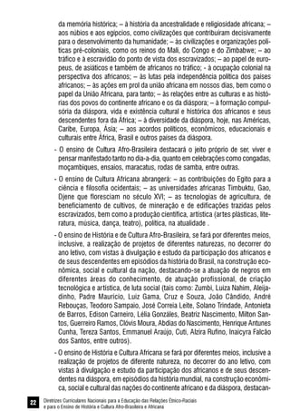 Diretrizes Curriculares Nacionais para a Educação das Relações Étnico-Raciais
e para o Ensino de História e Cultura Afro-Brasileira e Africana
22
da memória histórica; – à história da ancestralidade e religiosidade africana; –
aos núbios e aos egípcios, como civilizações que contribuíram decisivamente
para o desenvolvimento da humanidade; – às civilizações e organizações polí-
ticas pré-coloniais, como os reinos do Mali, do Congo e do Zimbabwe; – ao
tráfico e à escravidão do ponto de vista dos escravizados; – ao papel de euro-
peus, de asiáticos e também de africanos no tráfico; - à ocupação colonial na
perspectiva dos africanos; – às lutas pela independência política dos países
africanos; – às ações em prol da união africana em nossos dias, bem como o
papel da União Africana, para tanto; – às relações entre as culturas e as histó-
rias dos povos do continente africano e os da diáspora; – à formação compul-
sória da diáspora, vida e existência cultural e histórica dos africanos e seus
descendentes fora da África; – à diversidade da diáspora, hoje, nas Américas,
Caribe, Europa, Ásia; – aos acordos políticos, econômicos, educacionais e
culturais entre África, Brasil e outros países da diáspora.
- O ensino de Cultura Afro-Brasileira destacará o jeito próprio de ser, viver e
pensar manifestado tanto no dia-a-dia, quanto em celebrações como congadas,
moçambiques, ensaios, maracatus, rodas de samba, entre outras.
- O ensino de Cultura Africana abrangerá: – as contribuições do Egito para a
ciência e filosofia ocidentais; – as universidades africanas Timbuktu, Gao,
Djene que floresciam no século XVI; – as tecnologias de agricultura, de
beneficiamento de cultivos, de mineração e de edificações trazidas pelos
escravizados, bem como a produção científica, artística (artes plásticas, lite-
ratura, música, dança, teatro), política, na atualidade .
- O ensino de História e de Cultura Afro-Brasileira, se fará por diferentes meios,
inclusive, a realização de projetos de diferentes naturezas, no decorrer do
ano letivo, com vistas à divulgação e estudo da participação dos africanos e
de seus descendentes em episódios da história do Brasil, na construção eco-
nômica, social e cultural da nação, destacando-se a atuação de negros em
diferentes áreas do conhecimento, de atuação profissional, de criação
tecnológica e artística, de luta social (tais como: Zumbi, Luiza Nahim, Aleija-
dinho, Padre Maurício, Luiz Gama, Cruz e Souza, João Cândido, André
Rebouças, Teodoro Sampaio, José Correia Leite, Solano Trindade, Antonieta
de Barros, Edison Carneiro, Lélia Gonzáles, Beatriz Nascimento, Milton San-
tos, Guerreiro Ramos, Clóvis Moura, Abdias do Nascimento, Henrique Antunes
Cunha, Tereza Santos, Emmanuel Araújo, Cuti, Alzira Rufino, Inaicyra Falcão
dos Santos, entre outros).
- O ensino de História e Cultura Africana se fará por diferentes meios, inclusive a
realização de projetos de diferente natureza, no decorrer do ano letivo, com
vistas à divulgação e estudo da participação dos africanos e de seus descen-
dentes na diáspora, em episódios da história mundial, na construção econômi-
ca, social e cultural das nações do continente africano e da diáspora, destacan-
 
