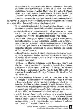 Diretrizes Curriculares Nacionais para a Educação das Relações Étnico-Raciais
e para o Ensino de História e Cultura Afro-Brasileira e Africana
23
do-se a atuação de negros em diferentes áreas do conhecimento, de atuação
profissional, de criação tecnológica e artística, de luta social (entre outros:
rainha Nzinga, Toussaint-L’Ouverture, Martin Luther King, Malcom X, Marcus
Garvey, Aimé Cesaire, Léopold Senghor, Mariama Bâ, Amílcar Cabral, Cheik
Anta Diop, Steve Biko, Nelson Mandela, Aminata Traoré, Christiane Taubira).
Para tanto, os sistemas de ensino e os estabelecimentos de Educação Bási-
ca, nos níveis de Educação Infantil, Educação Fundamental, Educação Média, Educação
de Jovens e Adultos, Educação Superior, precisarão providenciar:
- Registro da história não contada dos negros brasileiros, tais como em rema-
nescentes de quilombos, comunidades e territórios negros urbanos e rurais.
- Apoio sistemático aos professores para elaboração de planos, projetos, sele-
ção de conteúdos e métodos de ensino, cujo foco seja a História e Cultura
Afro-Brasileira e Africana e a Educação das Relações Étnico-Raciais.
- Mapeamento e divulgação de experiências pedagógicas de escolas, estabe-
lecimentos de ensino superior, secretarias de educação, assim como levan-
tamento das principais dúvidas e dificuldades dos professores em relação ao
trabalho com a questão racial na escola e encaminhamento de medidas para
resolvê-las, feitos pela administração dos sistemas de ensino e por Núcleos
de Estudos Afro-Brasileiros.
- Articulação entre os sistemas de ensino, estabelecimentos de ensino superi-
or, centros de pesquisa, Núcleos de Estudos Afro-Brasileiros, escolas, co-
munidade e movimentos sociais, visando à formação de professores para a
diversidade étnico-racial.
- Instalação, nos diferentes sistemas de ensino, de grupo de trabalho para
discutir e coordenar planejamento e execução da formação de professores
para atender ao disposto neste parecer quanto à Educação das Relações
Étnico-Raciais e ao determinado nos Art. 26 e 26A da Lei 9.394/1996, com
o apoio do Sistema Nacional de Formação Continuada e Certificação de Pro-
fessores do MEC.
- Introdução, nos cursos de formação de professores e de outros profissionais
da educação: de análises das relações sociais e raciais no Brasil; de conceitos
e de suas bases teóricas, tais como racismo, discriminações, intolerância, pre-
conceito, estereótipo, raça, etnia, cultura, classe social, diversidade, diferença,
multiculturalismo; de práticas pedagógicas, de materiais e de textos didáticos,
na perspectiva da reeducação das relações étnico-raciais e do ensino e apren-
dizagem da História e Cultura dos Afro-brasileiros e dos Africanos.
- Inclusão de discussão da questão racial como parte integrante da matriz
curricular, tanto dos cursos de licenciatura para Educação Infantil, os anos
iniciais e finais da Educação Fundamental, Educação Média, Educação de
Jovens e Adultos, como de processos de formação continuada de professo-
res, inclusive de docentes no Ensino Superior.
 