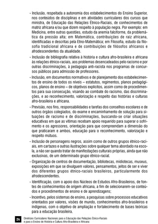 Diretrizes Curriculares Nacionais para a Educação das Relações Étnico-Raciais
e para o Ensino de História e Cultura Afro-Brasileira e Africana
24
- Inclusão, respeitada a autonomia dos estabelecimentos do Ensino Superior,
nos conteúdos de disciplinas e em atividades curriculares dos cursos que
ministra, de Educação das Relações Étnico-Raciais, de conhecimentos de
matriz africana e/ou que dizem respeito à população negra. Por exemplo: em
Medicina, entre outras questões, estudo da anemia falciforme, da problemá-
tica da pressão alta; em Matemática, contribuições de raiz africana,
identificadas e descritas pela Etno-Matemática; em Filosofia, estudo da filo-
sofia tradicional africana e de contribuições de filósofos africanos e
afrodescendentes da atualidade.
- Inclusão de bibliografia relativa à história e cultura afro-brasileira e africana
às relações étnico-raciais, aos problemas desencadeados pelo racismo e por
outras discriminações, à pedagogia anti-racista nos programas de concur-
sos públicos para admissão de professores.
- Inclusão, em documentos normativos e de planejamento dos estabelecimen-
tos de ensino de todos os níveis – estatutos, regimentos, planos pedagógi-
cos, planos de ensino – de objetivos explícitos, assim como de procedimen-
tos para sua consecução, visando ao combate do racismo, das discrimina-
ções, e ao reconhecimento, valorização e respeito das histórias e culturas
afro-brasileira e africana.
- Previsão, nos fins, responsabilidades e tarefas dos conselhos escolares e de
outros órgãos colegiados, do exame e encaminhamento de solução para si-
tuações de racismo e de discriminações, buscando-se criar situações
educativas em que as vítimas recebam apoio requerido para superar o sofri-
mento e os agressores, orientação para que compreendam a dimensão do
que praticaram e ambos, educação para o reconhecimento, valorização e
respeito mútuos.
- Inclusão de personagens negros, assim como de outros grupos étnico-raci-
ais, em cartazes e outras ilustrações sobre qualquer tema abordado na esco-
la, a não ser quando tratar de manifestações culturais próprias, ainda que não
exclusivas, de um determinado grupo étnico-racial.
- Organização de centros de documentação, bibliotecas, midiotecas, museus,
exposições em que se divulguem valores, pensamentos, jeitos de ser e viver
dos diferentes grupos étnico-raciais brasileiros, particularmente dos
afrodescendentes.
- Identificação, com o apoio dos Núcleos de Estudos Afro-Brasileiros, de fon-
tes de conhecimentos de origem africana, a fim de selecionarem-se conteú-
dos e procedimentos de ensino e de aprendizagens;
- Incentivo, pelos sistemas de ensino, a pesquisas sobre processos educativos
orientados por valores, visões de mundo, conhecimentos afro-brasileiros e
indígenas, com o objetivo de ampliação e fortalecimento de bases teóricas
para a educação brasileira.
 