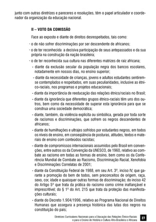 Diretrizes Curriculares Nacionais para a Educação das Relações Étnico-Raciais
e para o Ensino de História e Cultura Afro-Brasileira e Africana
27
junto com outras diretrizes e pareceres e resoluções, têm o papel articulador e coorde-
nador da organização da educação nacional.
II – VOTO DA COMISSÃO
Face ao exposto e diante de direitos desrespeitados, tais como:
· o de não sofrer discriminações por ser descendente de africanos;
· o de ter reconhecida a decisiva participação de seus antepassados e da sua
própria na construção da nação brasileira;
· o de ter reconhecida sua cultura nas diferentes matrizes de raiz africana;
- diante da exclusão secular da população negra dos bancos escolares,
notadamente em nossos dias, no ensino superior;
- diante da necessidade de crianças, jovens e adultos estudantes sentirem-
se contemplados e respeitados, em suas peculiaridades, inclusive as étni-
co-raciais, nos programas e projetos educacionais;
- diante da importância de reeducação das relações étnico/raciais no Brasil;
- diante da ignorância que diferentes grupos étnico-raciais têm uns dos ou-
tros, bem como da necessidade de superar esta ignorância para que se
construa uma sociedade democrática;
- diante, também, da violência explícita ou simbólica, gerada por toda sorte
de racismos e discriminações, que sofrem os negros descendentes de
africanos;
- diante de humilhações e ultrajes sofridos por estudantes negros, em todos
os níveis de ensino, em conseqüência de posturas, atitudes, textos e mate-
riais de ensino com conteúdos racistas;
- diante de compromissos internacionais assumidos pelo Brasil em conven-
ções, entre outros os da Convenção da UNESCO, de 1960, relativo ao com-
bate ao racismo em todas as formas de ensino, bem como os da Confe-
rência Mundial de Combate ao Racismo, Discriminação Racial, Xenofobia
e Discriminações Correlatas de 2001;
- diante da Constituição Federal de 1988, em seu Art. 3º, inciso IV, que ga-
rante a promoção do bem de todos, sem preconceitos de origem, raça,
sexo, cor, idade e quaisquer outras formas de discriminação; do inciso 42
do Artigo 5º que trata da prática do racismo como crime inafiançável e
imprescritível; do § 1º do Art. 215 que trata da proteção das manifesta-
ções culturais;
- diante do Decreto 1.904/1996, relativo ao Programa Nacional de Direitos
Humanas que assegura a presença histórica das lutas dos negros na
constituição do país;
 