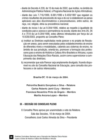 Diretrizes Curriculares Nacionais para a Educação das Relações Étnico-Raciais
e para o Ensino de História e Cultura Afro-Brasileira e Africana
28
- diante do Decreto 4.228, de 13 de maio de 2002, que institui, no âmbito da
Administração Pública Federal, o Programa Nacional de Ações Afirmativas;
- diante das Leis 7.716/1999, 8.081/1990 e 9.459/1997 que regulam os
crimes resultantes de preconceito de raça e de cor e estabelecem as penas
aplicáveis aos atos discriminatórios e preconceituosos, entre outros, de
raça, cor, religião, etnia ou procedência nacional;
- diante do inciso I da Lei 9.394/1996, relativo ao respeito à igualdade de
condições para o acesso e permanência na escola; diante dos Arts 26, 26
A e 79 B da Lei 9.394/1996, estes últimos introduzidos por força da Lei
10.639/2003, proponho ao Conselho Pleno:
a) instituir as Diretrizes explicitadas neste parecer e no projeto de Resolu-
ção em anexo, para serem executadas pelos estabelecimentos de ensino
de diferentes níveis e modalidades, cabendo aos sistemas de ensino, no
âmbito de sua jurisdição, orientá-los, promover a formação dos profes-
sores para o ensino de História e Cultura Afro-Brasileira e Africana, e para
Educação das Relações Ético-Raciais, assim como supervisionar o cum-
primento das diretrizes;
b) recomendar que este Parecer seja amplamente divulgado, ficando dispo-
nível no site do Conselho Nacional de Educação, para consulta dos pro-
fessores e de outros interessados.
Brasília-DF, 10 de março de 2004.
Petronilha Beatriz Gonçalves e Silva – Relatora
Carlos Roberto Jamil Cury – Membro
Francisca Novantino Pinto de Ângelo – Membro
Marília Ancona-Lopez – Membro
III – DECISÃO DO CONSELHO PLENO
O Conselho Pleno aprova por unanimidade o voto da Relatora.
Sala das Sessões, 10 de março de 2004.
Conselheiro José Carlos Almeida da Silva – Presidente
 