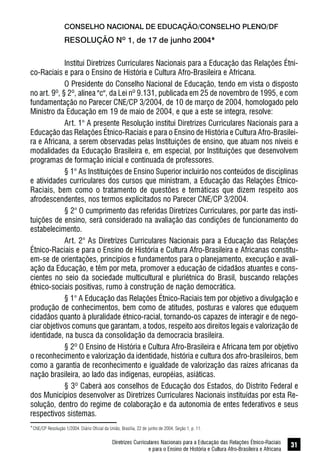 Diretrizes Curriculares Nacionais para a Educação das Relações Étnico-Raciais
e para o Ensino de História e Cultura Afro-Brasileira e Africana
31
CONSELHO NACIONAL DE EDUCAÇÃO/CONSELHO PLENO/DF
RESOLUÇÃO Nº 1, de 17 de junho 2004*
Institui Diretrizes Curriculares Nacionais para a Educação das Relações Étni-
co-Raciais e para o Ensino de História e Cultura Afro-Brasileira e Africana.
O Presidente do Conselho Nacional de Educação, tendo em vista o disposto
no art. 9º, § 2º, alínea "c", da Lei nº 9.131, publicada em 25 de novembro de 1995, e com
fundamentação no Parecer CNE/CP 3/2004, de 10 de março de 2004, homologado pelo
Ministro da Educação em 19 de maio de 2004, e que a este se integra, resolve:
Art. 1° A presente Resolução institui Diretrizes Curriculares Nacionais para a
Educação das Relações Étnico-Raciais e para o Ensino de História e Cultura Afro-Brasilei-
ra e Africana, a serem observadas pelas Instituições de ensino, que atuam nos níveis e
modalidades da Educação Brasileira e, em especial, por Instituições que desenvolvem
programas de formação inicial e continuada de professores.
§ 1° As Instituições de Ensino Superior incluirão nos conteúdos de disciplinas
e atividades curriculares dos cursos que ministram, a Educação das Relações Étnico-
Raciais, bem como o tratamento de questões e temáticas que dizem respeito aos
afrodescendentes, nos termos explicitados no Parecer CNE/CP 3/2004.
§ 2° O cumprimento das referidas Diretrizes Curriculares, por parte das insti-
tuições de ensino, será considerado na avaliação das condições de funcionamento do
estabelecimento.
Art. 2° As Diretrizes Curriculares Nacionais para a Educação das Relações
Étnico-Raciais e para o Ensino de História e Cultura Afro-Brasileira e Africanas constitu-
em-se de orientações, princípios e fundamentos para o planejamento, execução e avali-
ação da Educação, e têm por meta, promover a educação de cidadãos atuantes e cons-
cientes no seio da sociedade multicultural e pluriétnica do Brasil, buscando relações
étnico-sociais positivas, rumo à construção de nação democrática.
§ 1° A Educação das Relações Étnico-Raciais tem por objetivo a divulgação e
produção de conhecimentos, bem como de atitudes, posturas e valores que eduquem
cidadãos quanto à pluralidade étnico-racial, tornando-os capazes de interagir e de nego-
ciar objetivos comuns que garantam, a todos, respeito aos direitos legais e valorização de
identidade, na busca da consolidação da democracia brasileira.
§ 2º O Ensino de História e Cultura Afro-Brasileira e Africana tem por objetivo
o reconhecimento e valorização da identidade, história e cultura dos afro-brasileiros, bem
como a garantia de reconhecimento e igualdade de valorização das raízes africanas da
nação brasileira, ao lado das indígenas, européias, asiáticas.
§ 3º Caberá aos conselhos de Educação dos Estados, do Distrito Federal e
dos Municípios desenvolver as Diretrizes Curriculares Nacionais instituídas por esta Re-
solução, dentro do regime de colaboração e da autonomia de entes federativos e seus
respectivos sistemas.
*CNE/CP Resolução 1/2004. Diário Oficial da União, Brasília, 22 de junho de 2004, Seção 1, p. 11.
 