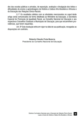 Diretrizes Curriculares Nacionais para a Educação das Relações Étnico-Raciais
e para o Ensino de História e Cultura Afro-Brasileira e Africana
33
des das escolas públicas e privadas, de exposição, avaliação e divulgação dos êxitos e
dificuldades do ensino e aprendizagens de História e Cultura Afro-Brasileira e Africana e
da Educação das Relações Étnico-Raciais.
§ 1° Os resultados obtidos com as atividades mencionadas no caput deste
artigo serão comunicados de forma detalhada ao Ministério da Educação, à Secretaria
Especial de Promoção da Igualdade Racial, ao Conselho Nacional de Educação e aos
respectivos Conselhos Estaduais e Municipais de Educação, para que encaminhem pro-
vidências, que forem requeridas.
Art. 9º Esta resolução entra em vigor na data de sua publicação, revogadas as
disposições em contrário.
Roberto Cláudio Frota Bezerra
Presidente do Conselho Nacional de Educação
 