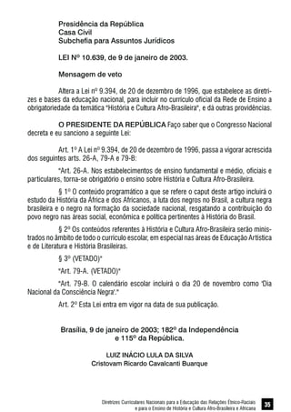 Diretrizes Curriculares Nacionais para a Educação das Relações Étnico-Raciais
e para o Ensino de História e Cultura Afro-Brasileira e Africana
35
Presidência da República
Casa Civil
Subchefia para Assuntos Jurídicos
LEI Nº 10.639, de 9 de janeiro de 2003.
Mensagem de veto
Altera a Lei nº 9.394, de 20 de dezembro de 1996, que estabelece as diretri-
zes e bases da educação nacional, para incluir no currículo oficial da Rede de Ensino a
obrigatoriedade da temática "História e Cultura Afro-Brasileira", e dá outras providências.
O PRESIDENTE DA REPÚBLICA Faço saber que o Congresso Nacional
decreta e eu sanciono a seguinte Lei:
Art. 1º A Lei nº 9.394, de 20 de dezembro de 1996, passa a vigorar acrescida
dos seguintes arts. 26-A, 79-A e 79-B:
"Art. 26-A. Nos estabelecimentos de ensino fundamental e médio, oficiais e
particulares, torna-se obrigatório o ensino sobre História e Cultura Afro-Brasileira.
§ 1º O conteúdo programático a que se refere o caput deste artigo incluirá o
estudo da História da África e dos Africanos, a luta dos negros no Brasil, a cultura negra
brasileira e o negro na formação da sociedade nacional, resgatando a contribuição do
povo negro nas áreas social, econômica e política pertinentes à História do Brasil.
§ 2º Os conteúdos referentes à História e Cultura Afro-Brasileira serão minis-
trados no âmbito de todo o currículo escolar, em especial nas áreas de Educação Artística
e de Literatura e História Brasileiras.
§ 3º (VETADO)"
"Art. 79-A. (VETADO)"
"Art. 79-B. O calendário escolar incluirá o dia 20 de novembro como 'Dia
Nacional da Consciência Negra'."
Art. 2º Esta Lei entra em vigor na data de sua publicação.
Brasília, 9 de janeiro de 2003; 182º da Independência
e 115º da República.
LUIZ INÁCIO LULA DA SILVA
Cristovam Ricardo Cavalcanti Buarque
 