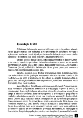 Diretrizes Curriculares Nacionais para a Educação das Relações Étnico-Raciais
e para o Ensino de História e Cultura Afro-Brasileira e Africana
5
Apresentação do MEC
O Ministério da Educação, comprometido com a pauta de políticas afirmati-
vas do governo federal, vem instituindo e implementando um conjunto de medidas e
ações com o objetivo de corrigir injustiças, eliminar discriminações e promover a inclu-
são social e a cidadania para todos no sistema educacional brasileiro.
O Brasil, ao longo de sua história, estabeleceu um modelo de desenvolvimen-
to excludente, impedindo que milhões de brasileiros tivessem acesso à escola ou nela
permanecessem. Com a criação da Secretaria de Educação Continuada, Alfabetização e
Diversidade (Secad), o Ministério da Educação dá um grande passo para enfrentar a
injustiça nos sistemas educacionais do país.
Garantir o exercício desse direito e forjar um novo modo de desenvolvimento
com inclusão é um desafio que impõe ao campo da educação decisões inovadoras. Na
reestruturação do MEC, o fortalecimento de políticas e a criação de instrumentos de
gestão para a afirmação cidadã tornaram-se prioridades, valorizando a riqueza de nossa
diversidade étnico-racial e cultural.
A constituição da Secad traduz uma inovação institucional. Pela primeira vez,
estão reunidos os programas de alfabetização e de educação de jovens e adultos, as
coordenações de educação indígena, diversidade e inclusão educacional, educação no
campo e educação ambiental. Esta estrutura permite a articulação de programas de
combate à discriminação racial e sexual com projetos de valorização da diversidade
étnica. Um dos seus objetivos é tornar a multiplicidade de experiências pedagógicas
dessas áreas em modos de renovação nas práticas educacionais. Mais do que uma
reunião de programas, a tarefa da nova secretaria é articular as competências e experi-
ências desenvolvidas, tanto pelos sistemas formais de ensino como pelas práticas de
organizações sociais, em instrumentos de promoção da cidadania, da valorização da
diversidade e de apoio às populações que vivem em situações de vulnerabilidade social.
 