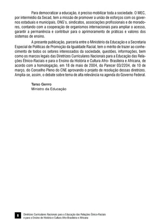 Diretrizes Curriculares Nacionais para a Educação das Relações Étnico-Raciais
e para o Ensino de História e Cultura Afro-Brasileira e Africana
6
Para democratizar a educação, é preciso mobilizar toda a sociedade. O MEC,
por intermédio da Secad, tem a missão de promover a união de esforços com os gover-
nos estaduais e municipais, ONG’s, sindicatos, associações profissionais e de morado-
res, contando com a cooperação de organismos internacionais para ampliar o acesso,
garantir a permanência e contribuir para o aprimoramento de práticas e valores dos
sistemas de ensino.
A presente publicação, parceria entre o Ministério da Educação e a Secretaria
Especial de Políticas de Promoção da Igualdade Racial, tem o mérito de trazer ao conhe-
cimento de todos os setores interessados da sociedade, questões, informações, bem
como os marcos legais das Diretrizes Curriculares Nacionais para a Educação das Rela-
ções Étnico-Raciais e para o Ensino da História e Cultura Afro- Brasileira e Africana, de
acordo com a homologação, em 18 de maio de 2004, do Parecer 03/2204, de 10 de
março, do Conselho Pleno do CNE aprovando o projeto de resolução dessas diretrizes.
Amplia-se, assim, o debate sobre tema de alta relevância na agenda do Governo Federal.
Tarso Genro
Ministro da Educação
 