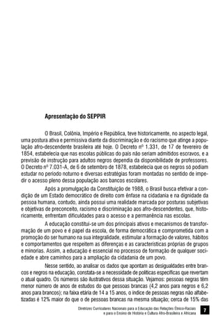 Diretrizes Curriculares Nacionais para a Educação das Relações Étnico-Raciais
e para o Ensino de História e Cultura Afro-Brasileira e Africana
7
Apresentação do SEPPIR
O Brasil, Colônia, Império e República, teve historicamente, no aspecto legal,
uma postura ativa e permissiva diante da discriminação e do racismo que atinge a popu-
lação afro-descendente brasileira até hoje. O Decreto nº 1.331, de 17 de fevereiro de
1854, estabelecia que nas escolas públicas do país não seriam admitidos escravos, e a
previsão de instrução para adultos negros dependia da disponibilidade de professores.
O Decreto nº 7.031-A, de 6 de setembro de 1878, estabelecia que os negros só podiam
estudar no período noturno e diversas estratégias foram montadas no sentido de impe-
dir o acesso pleno dessa população aos bancos escolares.
Após a promulgação da Constituição de 1988, o Brasil busca efetivar a con-
dição de um Estado democrático de direito com ênfase na cidadania e na dignidade da
pessoa humana, contudo, ainda possui uma realidade marcada por posturas subjetivas
e objetivas de preconceito, racismo e discriminação aos afro-descendentes, que, histo-
ricamente, enfrentam dificuldades para o acesso e a permanência nas escolas.
A educação constitui-se um dos principais ativos e mecanismos de transfor-
mação de um povo e é papel da escola, de forma democrática e comprometida com a
promoção do ser humano na sua integralidade, estimular a formação de valores, hábitos
e comportamentos que respeitem as diferenças e as características próprias de grupos
e minorias. Assim, a educação é essencial no processo de formação de qualquer soci-
edade e abre caminhos para a ampliação da cidadania de um povo.
Nesse sentido, ao analisar os dados que apontam as desigualdades entre bran-
cos e negros na educação, constata-se a necessidade de políticas específicas que revertam
o atual quadro. Os números são ilustrativos dessa situação. Vejamos: pessoas negras têm
menor número de anos de estudos do que pessoas brancas (4,2 anos para negros e 6,2
anos para brancos); na faixa etária de 14 a 15 anos, o índice de pessoas negras não alfabe-
tizadas é 12% maior do que o de pessoas brancas na mesma situação; cerca de 15% das
 