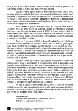 Diretrizes Curriculares Nacionais para a Educação das Relações Étnico-Raciais
e para o Ensino de História e Cultura Afro-Brasileira e Africana
8
crianças brancas entre 10 e 14 anos encontram-se no mercado de trabalho, enquanto 40,5%
das crianças negras, na mesma faixa etária, vivem essa situação.
O governo federal, a partir da eleição do Presidente Luiz Inácio Lula da Silva,
passou a redefinir o papel do Estado como propulsor das transformações sociais, reco-
nhecendo as disparidades entre brancos e negros em nossa sociedade e a necessidade
de intervir de forma positiva, assumindo o compromisso de eliminar as desigualdades
raciais, dando importantes passos rumo à afirmação dos direitos humanos básicos e
fundamentais da população negra brasileira.
Nesse contexto, o governo federal sancionou, em março de 2003, a Lei nº
10.639/03-MEC, que altera a LDB (Lei Diretrizes e Bases) e estabelece as Diretrizes
Curriculares para a implementação da mesma. A 10.639 instituiu a obrigatoriedade do
ensino da História da África e dos africanos no currículo escolar do ensino fundamental
e médio. Essa decisão resgata historicamente a contribuição dos negros na construção
e formação da sociedade brasileira.
Criou, em 21 de março de 2003, a Seppir (Secretaria Especial de Políticas
de Promoção da Igualdade Racial) e instituiu a Política Nacional de Promoção da Igual-
dade Racial. Desta forma, recolocou a questão racial na agenda nacional e a impor-
tância de se adotarem políticas públicas afirmativas de forma democrática, descentra-
lizada e transversal. O principal objetivo desses atos é promover alteração positiva na
realidade vivenciada pela população negra e trilhar rumo a uma sociedade democráti-
ca, justa e igualitária, revertendo os perversos efeitos de séculos de preconceito,
discriminação e racismo.
O governo federal, por meio da Seppir, assume o compromisso histórico de
romper com os entraves que impedem o desenvolvimento pleno da população negra
brasileira. O principal instrumento, para isso, é o encaminhamento de diretrizes que
nortearão a implementação de ações afirmativas no âmbito da administração pública
federal. Além disso, busca a articulação necessária com os estados, os municípios, as
ONGs (Organizações Não-Governamentais) e a iniciativa privada para efetivar os pres-
supostos constitucionais e os tratados internacionais assinados pelo Estado brasileiro.
Para exemplificar esta intenção, cabe ressaltar a parceria da Seppir com o MEC por
meio das suas secretarias e órgãos que estão imbuídos do mesmo espírito, ou seja,
construir as condições reais para as mudanças necessárias.
Por isso, a Seppir, no cumprimento de sua missão, considera importante
estabelecer parcerias para o cumprimento desse desafio, que é, de uma vez por todas,
combater o racismo e promover a igualdade de oportunidades entre os diferentes gru-
pos étnicos que compõem a rica nação brasileira.
Matilde Ribeiro
Ministra Chefe da Secretaria Especial de Políticas
de Promoção da Igualdade Racial
 