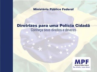 Ministério Público Federal




Diretrizes para uma Polícia Cidadã
      Conheça seus direitos e deveres




                                  Seu direito, nosso dever.
 