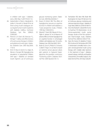 88
Diretrizes SBD 2014-2015
in children with type 1 diabetes.
Jama. 2002 May 15;287(19):2511-8.
48.	 Siebenhofer A, Plank J, Berghold A,
Jeitler K, Horvath K, Narath M et al.
Short acting insulin analogues ver-
susregularhumaninsulininpatients
with diabetes mellitus. Cochrane
Database Syst Rev. 2006(2):
CD003287.
49.	 Plotnick LP, Clark LM, Brancati FL,
Erlinger T. Safety and effectiveness
of insulin pump therapy in children
and adolescents with type 1 diabe-
tes. Diabetes Care. 2003 Apr;26(4):
1142-6.
50.	 Amin R, Ross K, Acerini CL, Edge JA,
Warner J, Dunger DB. Hypoglycemia
prevalence in prepubertal children
with type 1 diabetes on standard
insulin regimen: use of continuous
glucose monitoring system. Diabe-
tes Care. 2003 Mar;26(3):662-7.
51.	 Rovet JF, Ehrlich RM. The effect of
hypoglycemic seizures on cognitive
function in children with diabetes: a
7-year prospective study. J Pediatr.
1999 Apr;134(4):503-6.
52.	 Wysocki T, Harris MA, Mauras N, Fox L,
Taylor A, Jackson SC et al. Absence of
adverseeffectsofseverehypoglycemia
on cognitive function in school-aged
childrenwithdiabetesover18months.
DiabetesCare.2003Apr;26(4):1100-5.
53.	 Bode B, Gross K, Rikalo N, Schwartz
S, Wahl T, Page C et al. Alarms based
on real-time sensor glucose values
alert patients to hypoand hyper-
glycemia: the guardian continuous
monitoring system. Diabetes Tech-
nol Ther. 2004 Apr;6(2):105-13.
54.	 Tamborlane WV, Beck RW, Bode BW,
Buckingham B, Chase HP, Clemons R et
al. Continuous glucose monitoring and
intensivetreatmentoftype1diabetes.N
EnglJMed.2008Oct2;359(14):1464-76.
55.	 HirschIB,AbelsethJ,BodeBW,Fischer
JS, Kaufman FR, Mastrototaro J et al.
Sensor-augmented insulin pump
therapy: results of the first randomi-
zed treat-to-target study. Diabetes
TechnolTher. 2008 Oct;10(5):377-83.
56.	 Davis SN, Horton ES, Battelino T, Rubin
RR,SchulmanKA,TamborlaneWV.STAR
3 randomized controlled trial to com-
pare sensoraugmented insulin pump
therapy with multiple daily injections
in the treatment of type 1 diabetes:
researchdesign,methods,andbaseline
characteristicsofenrolledsubjects.Dia-
betesTechnolTher.2010Apr;12(4):249
 