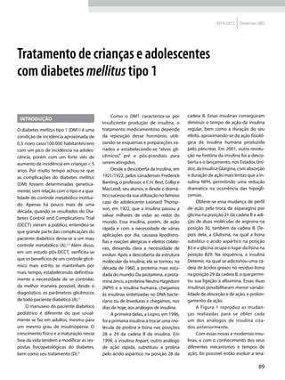 89
2014-2015 Diretrizes SBD
Introdução
O diabetes mellitus tipo 1 (DM1) é uma
condição de incidência aproximada de
0,5 novo caso/100.000 habitantes/ano
com um pico de incidência na adoles-
cência, porém com um forte viés de
aumento de incidência em crianças < 5
anos. Por muito tempo achou-se que
as complicações do diabetes mellitus
(DM) fossem determinadas genetica-
mente, sem relação com o tipo e a qua-
lidade do controle metabólico instituí-
do. Apenas há pouco mais de uma
década, quando os resultados do Dia-
betes Control and Complications Trial
(DCCT) vieram a público, entendeu-se
que grande parte das complicações do
paciente diabético devia-se a um mau
controle metabólico (A).1,2
Além disso,
em um estudo pós-DCCT, verificou-se
que os benefícios de um controle glicê-
mico mais estrito se mantinham por
mais tempo, estabelecendo definitiva-
mente a necessidade de se controlar,
da melhor maneira possível, desde o
diagnóstico, os parâmetros glicêmicos
de todo paciente diabético (A).3
O manuseio do paciente diabético
pediátrico é diferente do que usual-
mente se faz em adultos, mesmo para
um mesmo grau de insulinopenia. O
crescimento físico e a maturação nessa
fase da vida tendem a modificar as res-
postas fisicopatológicas do diabetes,
bem como seu tratamento (D).4
Como o DM1 caracteriza-se por
insuficiente produção de insulina, o
tratamento medicamentoso depende
da reposição desse hormônio, utili-
zando-se esquemas e preparações va-
riados e estabelecendo-se “alvos gli-
cêmicos” pré e pós-prandiais para
serem atin­gidos.
Desde a descoberta da insulina, em
1921/1922, pelos canadenses Frederick
Banting, o professor, e C.H. Best, Collip e
MacLeod, seu alunos, e desde o dramá-
tico sucesso da sua utilização no famoso
caso do adolescente Leonard Thomp-
son, em 1922, que a insulina passou a
salvar milhares de vidas ao redor do
mundo. Essa insulina, porém, de ação
rápida e com a necessidade de várias
aplicações por dia, causava lipodistro-
fias e reações alérgicas e efeitos colate-
rais, deixando clara a necessidade de
evoluir. Após a descoberta da estrutura
molecular da insulina, ela se tornou, na
década de 1960, a proteína mais estu-
dada do mundo. Da protamina, a prota-
mina zinco, a proteína Neutra Hagedorn
(NPH) e a insulina humana, chegamos
às insulinas sintetizadas no DNA bacte-
riano ou de leveduras e chegamos, nos
dias de hoje, aos análogos de insulina.
A primeira delas, a Lispro, em 1996,
foi a primeira insulina a trocar uma mo-
lécula de prolina e lisina nas posições
28 e 29 da cadeia B da insulina. Em
1999, a insulina Aspart, outro análogo
de ação rápida, substituiu a prolina
pelo ácido aspártico na posição 28 da
cadeia B. Essas insulinas conseguiram
diminuir o tempo de ação da insulina
regular, bem como a duração do seu
efeito, aproximando-se da ação fisioló-
gica da insulina humana produzida
pelo pâncreas. Em 2001, outra revolu-
ção na história da insulina foi a desco-
berta e o lançamento, nos Estados Uni-
dos, da insulina Glargina, com absorção
e duração de ação mais lentas que a in-
sulina NPH, permitindo uma redução
dramática na ocorrência das hipogli­
cemias.
Obteve-se essa mudança de perfil
de ação pela troca da asparagina por
glicina na posição 21 da cadeia B e adi-
ção de duas moléculas de arginina na
posição 30, também da cadeia B. De-
pois dela, a Glulisina, na qual a lisina
substitui o ácido aspártico na posição
B3 e a glicina ocupa o lugar da lisina na
posição B29. Na sequência, a insulina
Detemir, na qual se adicionou uma ca-
deia de ácidos graxos no resíduo lisina
na posição 29 da cadeia B, o que permi-
tiu sua ligação à albumina. Essas duas
insulinas possibilitaram menor variabi-
lidade de absorção e de ação, e prolon-
gamento da ação.
A Figura 1 reproduz as mudan-
ças realizadas para se obter cada
um dos análogos de insulina cita-
dos anteriormente.
Com essas novas e modernas insu-
linas, e com o conhecimento dos seus
diferentes mecanismos e tempos de
ação, foi possível então evoluir a tera-
Tratamento de crianças e adolescentes
com diabetes mellitus tipo 1
 