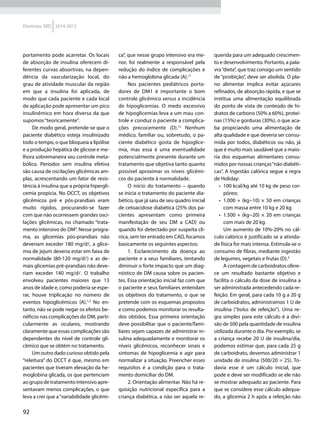 92
Diretrizes SBD 2014-2015
portamento pode acarretar. Os locais
de absorção de insulina oferecem di-
ferentes curvas absortivas, na depen-
dência da vascularização local, do
grau de atividade muscular da região
em que a insulina foi aplicada, de
modo que cada paciente e cada local
de aplicação pode apresentar um pico
insulinêmico em hora diversa da que
supomos“teoricamente”.
De modo geral, pretende-se que o
paciente diabético esteja insulinizado
todo o tempo, o que bloqueia a lipólise
e a produção hepática de glicose e me-
lhora sobremaneira seu controle meta-
bólico. Períodos sem insulina efetiva
são causa de oscilações glicêmicas am-
plas, acrescentando um fator de resis-
tência à insulina que a própria hipergli-
cemia propicia. No DCCT, os objetivos
glicêmicos pré e pós-prandiais eram
muito rígidos, procurando-se fazer
com que não ocorressem grandes osci-
lações glicêmicas, no chamado “trata-
mento intensivo do DM”. Nesse progra-
ma, as glicemias pós-prandiais não
de­veriam exceder 180 mg/dl, a glice-
mia de jejum deveria estar em faixa de
normalidade (80-120 mg/dl) e as de-
mais glicemias pré-prandiais não deve-
riam exceder 140  mg/dl. O trabalho
envolveu pacientes maiores que 13
anos de idade e, como poderia se espe-
rar, houve triplicação no número de
eventos hipoglicêmicos (A).1,2
No en-
tanto, não se pode negar os efeitos be-
néficos nas complicações do DM, parti-
cularmente as oculares, mostrando
claramente que essas complicações são
dependentes do nível de controle gli-
cêmico que se obtém no tratamento.
Um outro dado curioso obtido pela
“releitura” do DCCT é que, mesmo em
pacientes que tiveram elevação da he-
moglobina glicada, os que pertenciam
aogrupodetratamentointensivoapre-
sentavam menos complicações, o que
leva a crer que a“variabilidade glicêmi-
ca”, que nesse grupo intensivo era me-
nor, foi realmente a responsável pela
redução do índice de complicações e
não a hemoglobina glicada (A).11
Nos pacientes pediátricos porta-
dores de DM1 é importante o bom
controle glicêmico versus a incidência
de hipoglicemias. O medo excessivo
de hipoglicemias leva a um mau con-
trole e conduz o paciente a complica-
ções precocemente (D).12
Nenhum
médico, familiar ou, sobretudo, o pa-
ciente diabético gosta de hipoglice-
mia, mas essa é uma eventualidade
potencialmente presente durante um
tratamento que objetiva tanto quanto
possível aproximar os níveis glicêmi-
cos do paciente à normalidade.
O início do tratamento – quando
se inicia o tratamento do paciente dia-
bético, que já saiu de seu quadro inicial
de cetoacidose diabética (25% dos pa-
cientes apresentam como primeira
manifestação de seu DM a CAD) ou
quando foi detectado por suspeita clí-
nica, sem ter entrado em CAD, focamos
basicamente os seguintes aspectos:
1. Esclarecimento da doença ao
paciente e a seus familiares, tentando
diminuir o forte impacto que um diag-
nóstico de DM causa sobre os pacien-
tes. Essa orientação inicial faz com que
o paciente e seus familiares entendam
os objetivos do tratamento, o que se
pretende com os esquemas propostos
e como podemos monitorar os resulta-
dos obtidos. Essa primeira orientação
deve possibilitar que o paciente/fami-
liares sejam capazes de administrar in-
sulina adequadamente e monitorar os
níveis glicêmicos, reconhecer sinais e
sintomas de hipoglicemia e agir para
normalizar a situação. Preencher esses
requisitos é a condição para o trata-
mento domiciliar do DM.
2. Orientação alimentar. Não há re-
quisição nutricional específica para a
criança diabética, a não ser aquela re-
querida para um adequado crescimen-
to e desenvolvimento. Portanto, a pala-
vra“dieta”, que traz consigo um sentido
de “proibição”, deve ser abolida. O pla-
no alimentar implica evitar açúcares
refinados, de absorção rápida, e que se
institua uma alimentação equilibrada
do ponto de vista de conteúdo de hi-
dratos de carbono (50% a 60%), proteí-
nas (15%) e gorduras (30%), o que aca-
ba propiciando uma alimentação de
alta qualidade e que deveria ser consu-
mida por todos, diabéticos ou não, já
que é muito mais saudável que a maio-
ria dos esquemas alimentares consu-
midos por nossas crianças“não diabéti-
cas”. A ingestão calórica segue a regra
de Holiday:
•	 100 kcal/kg até 10 kg de peso cor-
póreo;
•	 1.000 + (kg−10) × 50 em crianças
com massa entre 10 kg e 20 kg
•	 1.500 + (kg−20) × 20 em crianças
com mais de 20 kg.
Um aumento de 10%-20% no cál-
culo calórico é justificado se a ativida-
de física for mais intensa. Estimula-se o
consumo de fibras, mediante ingestão
de legumes, vegetais e frutas (D).4
A contagem de carboidratos ofere-
ce um resultado bastante objetivo e
facilita o cálculo da dose de insulina a
ser administrada antecedendo cada re-
feição. Em geral, para cada 10 g a 20 g
de carboidratos, administramos 1 U de
insulina (“bolus de refeição”). Uma re-
gra simples para este cálculo é a divi-
são de 500 pela quantidade de insulina
utilizada durante o dia. Por exemplo, se
a criança recebe 20 U de insulina/dia,
podemos estimar que, para cada 25 g
de carboidrato, devemos administrar 1
unidade de insulina (500/20 = 25). To-
davia esse é um cálculo inicial, que
pode e deve ser modificado se ele não
se mostrar adequado ao paciente. Para
que se considere esse cálculo adequa-
do, a glicemia 2 h após a refeição não
 