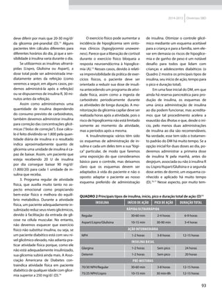 93
2014-2015 Diretrizes SBD
deve diferir por mais que 20-30 mg/dl
da glicemia pré-prandial (D).13
Alguns
pacientes têm cálculos diferentes para
diferentes horários do dia, já que a sen-
sibilidade à insulina varia durante o dia.
Se utilizarmos as insulinas ultrarrá-
pidas (Lispro, Glulisina ou Aspart), a
dose total pode ser administrada ime-
diatamente antes da refeição (como
veremos a seguir, em alguns casos, po-
demos administrá-la após a refeição)
ou se dispusermos de insulina R, 30 mi-
nutos antes da refeição.
Assim como administramos uma
quan­tidade de insulina dependendo
do consumo previsto de carboidratos,
também devemos administrar insulina
para correção das concentrações glicê-
micas (“bolus de correção”). Esse cálcu-
lo é feito dividindo-se 1.800 pela quan-
tidade diária de insulina e o resultado
indica aproximadamente quanto de
glicemia uma unidade de insulina é ca-
paz de baixar. Assim, um paciente que
esteja recebendo 20 U de insulina
por dia consegue baixar 90 mg/dl
(1.800/20) para cada 1 unidade de in-
sulina que receba.
3. Programa regular de atividade
física, que auxilia muito tanto no as-
pecto emocional como propiciando
bem-estar físico e melhora do equilí-
brio metabólico. Durante a atividade
física, um paciente adequadamente in-
sulinizado reduz seus níveis glicêmicos,
devido à facilitação da entrada de gli-
cose na célula muscular. No entanto,
não devemos esquecer que exercício
físico não substitui insulina, ou seja, se
um paciente diabético está com seu ní-
vel glicêmico elevado, não adianta pra-
ticar atividade física porque, como ele
não está adequadamente insulinizado,
sua glicemia subirá ainda mais. A Asso-
ciação Americana de Diabetes con-
traindica atividade física em paciente
diabético de qualquer idade com glice-
mia superior a 250 mg/dl (D).14
O exercício físico pode aumentar a
incidência de hipoglicemia sem sinto-
mas clínicos (hypoglycemia unaware-
ness). Parece que a liberação de cortisol
durante o exercício físico bloqueia a
resposta neuroendócrina à hipoglice-
mia (A).15
Nesses casos, devido à relati-
va imprevisibilidade da prática de exer-
cícios físicos, o paciente deve ser
orientado a reduzir sua dose de insuli-
na antecedendo um programa de ativi-
dade física, assim como a ingesta de
carboidrato periodicamente durante
as atividades de longa duração. A mo-
nitorização da glicemia capilar deve ser
realizada horas após a atividade, pois o
risco de hipoglicemia não está limitado
somente ao momento da atividade,
mas a períodos após a mesma.
4. Insulinoterapia: vários têm sido
os esquemas de administração de in-
sulina e cada um deles tem a sua“lógi-
ca” particular, de modo que faremos
uma exposição do que consideramos
básico para o controle, mas deixamos
claro que os esquemas devem ser
adaptados à vida do paciente e não o
oposto: adaptar o paciente ao nosso
esquema preferido de administração
de insulina. Otimizar o controle glicê-
mico mediante um esquema aceitável
para a criança e para a família, sem ele-
var em demasia os riscos de hipoglice-
mia e de ganho de peso é um notável
desafio para todos que lidam com
crianças e adolescentes diabéticos (o
Quadro 2 mostra os principais tipos de
insulina, seu início de ação, tempo para
o pico e duração total).
Em uma fase inicial do DM, em que
ainda há reserva pancreática para pro-
dução de insulina, os esquemas de
uma única administração de insulina
ao dia podem funcionar, mas acredita-
mos que tal procedimento acelera a
exaustão das ilhotas e que, desde o iní-
cio, pelo menos duas administrações
de insulina ao dia são recomendáveis.
Na verdade, esse tem sido o tratamen-
to padrão do DM há muito tempo. Se a
opção inicial for duas doses ao dia, po-
deremos administrar a primeira dose
de insulina N pela manhã, antes do
desjejum, associada ou não à insulina R
ou Lispro/Aspart/Glulisina e a segunda
dose antes de dormir, um esquema co-
nhecido e aplicado há muito tempo
(D).16,17
Nesse aspecto, por muito tem-
QUADRO 2 Principais tipos de insulina, início, pico e duração total de ação (D)13
Insulina Início de ação Pico de ação Duração total
Rápida/Ultrarrápida
Regular 30-60 min 2-4 horas 6-9 horas
Aspart/Lispro/Glulisina 10-15 min 30-90 min 3-4 horas
Ação Intermediária
NPH 1-2 horas 3-8 horas 12-15 horas
Insulina Basal
Glargina 1-2 horas Sem pico 24 horas
Detemir 1-2 horas Sem pico 20 horas
Pré-misturas
70/30 NPH/Regular 30-60 min 3-8 horas 12-15 horas
75/25 NPH/Lispro 10-15 min 30 min-8h 12-15 horas
 