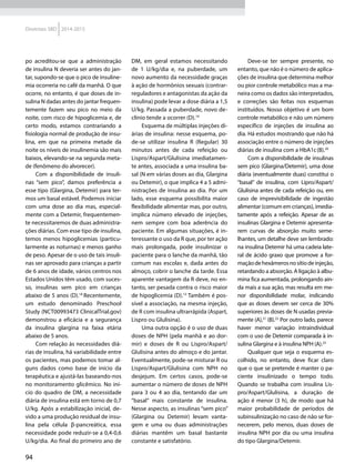 94
Diretrizes SBD 2014-2015
po acreditou-se que a administração
de insulina N deveria ser antes do jan-
tar, supondo-se que o pico de insuline-
mia ocorreria no café da manhã. O que
ocorre, no entanto, é que doses de in-
sulina N dadas antes do jantar frequen-
temente fazem seu pico no meio da
noite, com risco de hipoglicemia e, de
certo modo, estamos contrariando a
fisiologia normal de produção de insu-
lina, em que na primeira metade da
noite os níveis de insulinemia são mais
baixos, elevando-se na segunda meta-
de (fenômeno do alvorecer).
Com a disponibilidade de insuli-
nas “sem pico”, damos preferência a
esse tipo (Glargina, Detemir) para ter-
mos um basal estável. Podemos iniciar
com uma dose ao dia mas, especial-
mente com a Detemir, frequentemen-
te necessitaremos de duas administra-
ções diárias. Com esse tipo de insulina,
temos menos hipoglicemias (particu-
larmente as noturnas) e menos ganho
de peso. Apesar de o uso de tais insuli-
nas ser aprovado para crianças a partir
de 6 anos de idade, vários centros nos
Estados Unidos têm usado, com suces-
so, insulinas sem pico em crianças
abaixo de 5 anos (D).18
Recentemente,
um estudo denominado Preschool
Study (NCT00993473 ClinicalTrial.gov)
demonstrou a eficácia e a segurança
da insulina glargina na faixa etária
abaixo de 5 anos.
Com relação às necessidades diá-
rias de insulina, há variabilidade entre
os pacientes, mas podemos tomar al-
guns dados como base de início da
terapêutica e ajustá-las baseando-nos
no monitoramento glicêmico. No iní-
cio do quadro de DM, a necessidade
diária de insulina está em torno de 0,7
U/kg. Após a estabilização inicial, de-
vido a uma produção residual de insu-
lina pela célula β-pancreática, essa
necessidade pode reduzir-se a 0,4-0,6
U/kg/dia. Ao final do primeiro ano de
DM, em geral estamos necessitando
de 1 U/kg/dia e, na puberdade, um
novo aumento da necessidade graças
à ação de hormônios sexuais (contrar-
reguladores e antagonistas da ação da
insulina) pode levar a dose diária a 1,5
U/kg. Passada a puberdade, novo de-
clínio tende a ocorrer (D).19
Esquema de múltiplas injeções di-
árias de insulina: nesse esquema, po-
de-se utilizar insulina R (Regular) 30
minutos antes de cada refeição ou
Lispro/Aspart/Glulisina imediatamen-
te antes, associada a uma insulina ba-
sal (N em várias doses ao dia, Glargina
ou Detemir), o que implica 4 a 5 admi-
nistrações de insulina ao dia. Por um
lado, esse esquema possibilita maior
flexibilidade alimentar mas, por outro,
implica número elevado de injeções,
nem sempre com boa aderência do
paciente. Em algumas situações, é in-
teressante o uso da R que, por ter ação
mais prolongada, pode insulinizar o
paciente para o lanche da manhã, tão
comum nas escolas e, dada antes do
almoço, cobrir o lanche da tarde. Essa
aparente vantagem da R deve, no en-
tanto, ser pesada contra o risco maior
de hipoglicemia (D).13
Também é pos-
sível a associação, na mesma injeção,
de R com insulina ultrarrápida (Aspart,
Lispro ou Glulisina).
Uma outra opção é o uso de duas
doses de NPH (pela manhã e ao dor-
mir) e doses de R ou Lispro/Aspart/
Glulisina antes do almoço e do jantar.
Eventualmente, pode-se misturar R ou
Lispro/Aspart/Glulisina com NPH no
desjejum. Em certos casos, pode-se
aumentar o número de doses de NPH
para 3 ou 4 ao dia, tentando dar um
“basal” mais constante de insulina.
Nesse aspecto, as insulinas “sem pico”
(Glargina ou Detemir) levam vanta-
gem e uma ou duas administrações
diárias mantêm um basal bastante
constante e satisfatório.
Deve-se ter sempre presente, no
entanto, que não é o número de aplica-
ções de insulina que determina melhor
ou pior controle metabólico mas a ma-
neira como os dados são interpretados,
e correções são feitas nos esquemas
instituídos. Nosso objetivo é um bom
controle metabólico e não um número
específico de injeções de insulina ao
dia. Há estudos mostrando que não há
associação entre o número de injeções
diárias de insulina com a HbA1c(B).20
Com a disponibilidade de insulinas
sem pico (Glargina/Detemir), uma dose
diária (eventualmente duas) constitui o
“basal” de insulina, com Lipro/Aspart/
Glulisina antes de cada refeição ou, em
caso de imprevisibilidade de ingestão
alimentar (comum em crianças), imedia-
tamente após a refeição. Apesar de as
insulinas Glargina e Detemir apresenta-
rem curvas de absorção muito seme-
lhantes, um detalhe deve ser lembrado:
na insulina Detemir há uma cadeia late-
ral de ácido graxo que promove a for-
maçãodehexâmerosnosítiodeinjeção,
retardando a absorção. A ligação à albu-
mina fica aumentada, prolongando ain-
da mais a sua ação, mas resulta em me-
nor disponibilidade molar, indicando
que as doses devem ser cerca de 30%
superiores às doses de N usadas previa-
mente (A),21
(B).22
Por outro lado, parece
haver menor variação intraindividual
com o uso de Detemir comparada à in-
sulina Glargina e à insulina NPH (A).23
Qualquer que seja o esquema es-
colhido, no entanto, deve ficar claro
que o que se pretende é manter o pa-
ciente insulinizado o tempo todo.
Quando se trabalha com insulina Lis-
pro/Aspart/Glulisina, a duração de
ação é menor (3 h), de modo que há
maior probabilidade de períodos de
subinsulinização no caso de não se for-
necerem, pelo menos, duas doses de
insulina NPH por dia ou uma insulina
do tipo Glargina/Detemir.
 