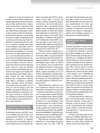 95
2014-2015 Diretrizes SBD
Quanto às curvas de absorção de
insulina, há uma notável variação indi-
vidual, dependendo do local de aplica-
ção, da dose aplicada (doses maiores
duram mais tempo) e tipo de insulina
utilizada. Se teoricamente achamos
que determinada preparação insulíni-
ca dura 5 horas (insulina R), dependen-
do do local de aplicação e da atividade
muscular na região de aplicação, pode
ocorrer que esse tempo seja muito mo-
dificado: o local de absorção mais rápi-
da é o abdome, seguido pelo braço,
coxa e nádegas, nessa ordem. Uma in-
jeção realizada na coxa seguida de es-
forço físico que implique os músculos
da coxa (p. ex., jogar futebol) fará com
que a curva de absorção se abrevie e o
pico ocorra em tempo anterior ao“teó-
rico”, e a duração total de ação daquela
dose de insulina se encurta. Um pro-
grama de rotação do local de aplicação
pode manter as curvas de absorção
mais constantes e possibilitar que con-
clusões mais seguras com relação à efi-
cácia das doses sejam obtidas. Não in-
jetar insulina em áreas cicatriciais,
lembrar que a temperatura ambiente
pode afetar a circulação e, portanto,
afetar a absorção, manter uma distân-
cia de pelo menos dois dedos (2,5 cm)
entre um sítio de injeção e outro são
detalhes que podem influenciar os re-
sultados glicêmicos do paciente (D).24
Da mesma maneira, as insulinas “sem
pico”(Glargina ou Detemir) não devem
ser misturadas a outras insulinas (R, As-
part, Lispro, Glulisina).
Tratamento intensivo do
diabetes mellitus do tipo 1
O tratamento intensivo do DM1 consis-
te em múltiplas doses de insulina, com
monitoramento frequente dos níveis
glicêmicos e mudanças no esquema,
de acordo com os resultados. Não de-
vemos esquecer que os resultados po-
sitivos mostrados pelo DCCT se manti-
veram mesmo após o término do
estudo, e embora os pacientes do gru-
po intensivo e do convencional apre-
sentassem, após 1 ano do término do
estudo, níveis equivalentes de hemo-
globina glicada, os efeitos de redução
de complicações se mantiveram até 12
anos após o término do estudo. O Epi-
demiology of Diabetes Interventions
and Complications Study (EDIC) mos-
trou que, após 12 anos, havia uma re-
dução de 40% a 60% nas complicações
macrovasculares no grupo tratado in-
tensivamente no DCCT (A),3
(D).13
Podemos instituir o tratamento in-
tensivo com o uso de múltiplas doses
de insulina (MDI), em geral associando
uma insulina de ação intermediária (N,
Glargina, Detemir) a insulinas de ação
ultrarrápida (Lispro, Aspart ou Glulisi-
na) às refeições. Com as insulinas sem
pico (Glargina e Detemir), o basal pode
ser obtido com uma ou duas injeções
diárias, sempre associadas ao uso de
insulina ultrarrápida às refeições. Pare-
ce haver vantagem em fazer-se o basal
de insulina com uma preparação sem
pico (tipo Glargina ou Detemir) em re-
lação à N (A).25
Alternativamente, podemos insti-
tuir o tratamento intensivo com o uso
de bombas de infusão de insulina (CSII
– continuous subcutaneous insulin infu-
sion), no qual a única insulina utilizada
é a ultrarrápida (Lispro, Aspart ou Gluli-
sina). A bomba de infusão de insulina
constitui-se no mais fisiológico meio
de administração de insulina no siste-
ma basal bolus e mais proximamente
simula o padrão de secreção de insuli-
na pela ilhota pancreática. Ela possibili-
ta maior flexibilidade na administração
de insulina e reduz a variabilidade glicê-
mica, quando corretamente utilizada.
Não obstante as grandes variações
individuais e a necessidade de ajustes,
podemos supor que 40% a 50% da
dose diária total de insulina seja neces-
sária para o “basal” e os outros 50% a
60% são divididos antes de cada refei-
ção, constituindo-se nos “bolus” que
evitam as excursões glicêmicas pós-
prandiais. O tratamento intensivo do
diabetes visa a oferecer a reposição in-
sulínica mais fisiológica possível e o
denominamos terapia basal bolus.
Terapia basal bOlus:
conceito
A terapia“basal bolus”consiste no regi-
me de aplicação intensivo de insulina,
na tentativa de mimetizar a secreção
pancreática fisiológica da insulina, na
qual a insulina basal, de longa ação, é
aplicada com a finalidade de oferecer
insulina durante as 24 horas do dia, in-
cluindo os períodos entre as refeições e
todo o período noturno. Ela deve per-
fazer 40% a 50% do total de insulina
diário. Já a insulina “bolus” consiste na
aplicação das insulinas de ação rápida
a cada refeição, com a finalidade de
oferecer a cobertura insulínica seme-
lhante à oferecida pela liberação de in-
sulina pancreática que ocorre a cada
refeição. Essa insulina deve perfazer de
50% a 60% do total de insulina diária
(10B). Esse esquema de tratamento do
diabetes melhora o controle glicêmico
e a diminuição das complicações crôni-
cas e agudas do diabetes.
A terapia basal bolus requer tam-
bém automonitoramento intensivo,
antes das refeições, 2 horas após as
refeições e antes de dormir. Os ajus-
tes da insulinoterapia são melhores
quanto melhor o automonitoramen-
to da glicemia e o correto uso da in-
formação obtida.
A terapia basal bolus pode ser rea-
lizada com múltiplas aplicações de in-
sulina feitas por seringas, canetas apli-
cadoras ou ainda pelos sistemas de
infusão contínua de insulina (SICI).
 
