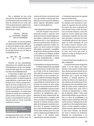 97
2014-2015 Diretrizes SBD
Para a realização de uma conta
mais precisa, você pode também utili-
zar a fórmula do bolus de correção. Esse
bolus de correção leva em conta a gli-
cemia atual do paciente, a glicemia de-
sejada e o fator de sensibilidade, como
demonstrado a seguir:
	 Glicemia	Glicemia
BC =
 encontrada – desejada 
	 Fator de sensibilidade
Por exemplo, no caso do paciente
com glicemia encontrada de 280 mg/dl,
no qual você deseja corrigir a glicemia
para 100 mg/dl, no mesmo paciente
do exemplo anterior com um fator de
sensibilidade de 30.
BC =
 280 – 100 
=
 180 
= 6 unidades
	 30	30
Portanto, no caso exemplificado,
utilizaríamos seis unidades de insulina
ultrarrápida para corrigir uma hipergli-
cemia de 280 mg/dl em um paciente
com fator de sensibilidade de 30.
É importante ressaltar que o fator
de sensibilidade e a contagem de car-
boidratos podem ser determinados de
modo diferente a cada horário do dia,
levando-se em conta as variações fisio-
lógicas do ritmo circadiano do ser hu-
mano, nas quais geralmente há maior
resistência insulínica, que se inicia no
final da madrugada e se estende pelo
período da manhã. Essa resistência in-
sulínica tende a diminuir com o passar
do dia e a necessidade de insulina ge-
ralmente pode ser menor no período
vespertino e noturno.
Dificuldades e erros
mais comuns na terapia
basal bolus
A terapia basal bolus, quer com múlti-
plas aplicações de insulina quer por
sistemas de infusão contínua de insuli-
na, é sem dúvida a maneira mais fisio-
lógica de se tratar o paciente diabético,
porém algumas dificuldades podem
surgir no controle glicêmico.
1.Nãoaplicaçãodeinsulinanasrefeições
Uma das situações mais comuns é
observada quando o paciente come
alimentos fora dos horários habituais e
não realiza a cobertura insulínica. Isso
geralmente leva a uma hiperglicemia
que se acumula durante o dia até a noi-
te, obrigando o paciente a realizar cor-
reções com doses maiores de insulina
ultrarrápida, aumentado a variabilida-
de glicêmica. Muitos pacientes, devido
a não cobertura de refeições, acabam
aumentando as quantidades de insuli-
na basal, desequilibrando a relação
correta entre o basal e o bolus.
2. Desequilíbrio da relação basal bolus
A relação adequada da quantidade
de insulina basal e insulina bolus deve
ser de 40% a 50% de insulina basal e
50% a 60% de insulina bolus. A maioria
dos pacientes, ou por sua própria con-
ta ou por falta de orientação adequada,
acaba aumentando progressivamente
a quantidade de insulina basal, em de-
trimento da insulina de ação rápida.
Quando a insulina basal está muito ele-
vada, a sensibilidade à ação da insulina
ultrarrápida fica alterada, facilitando a
ocorrência de hipoglicemias após a
aplicação de doses relativamente bai-
xas de insulina bolus, e também pode
levar à ocorrência de hipoglicemia, so-
bretudo em horários de jejum prolon-
gado, de madrugada e ao praticar exer-
cício físico. É, portanto, fundamental
que a cada consulta médica o profissio-
nal de saúde verifique junto com o pa-
ciente a relação da quantidade de insu-
lina basal e de insulina bolus,
reajustando-as quando necessário.
3. Introdução equivocada da segunda
dose de insulina basal
Raramente ao utilizarmos a insu-
lina Glargina será necessária a intro-
dução da segunda dose de insulina.
Na maioria das vezes, a glicemia ma-
tinal elevada traduz a falta de cober-
tura correta das refeições, a não utili-
zação de insulina rápida para cobrir
carboidratos ingeridos fora das refei-
ções principais e situações de maior
variabilidade glicêmica não compen-
sadas de modo adequado. No caso
de insulina Levemir, situação seme-
lhante é observada, porém o seu me-
canismo de ação requer uma segun-
da dose, mas nunca sem antes se
esgotar e corrigir as situações de erro
previamente citadas.
4. Automonitoramento da glicemia ca-
pilar inadequada
O automonitoramento da glicemia
capilar é um dos pilares que funda-
mentam e dão suporte à terapia basal
bolus. Muitos pacientes deixam de rea-
lizar a glicemia capilar em horários fun-
damentais para o ajuste da terapia
insulínica. A medição glicêmica ao
acordar nos oferece uma noção da cor-
reta cobertura de insulina basal. O mo-
nitoramento antes das refeições possi-
bilita, de modo correto, a aplicação da
dose de insulina bolus, assim como a
correção de hiperglicemias; a realiza-
ção da glicemia capilar 2 horas após
determinada refeição nos permite veri-
ficar se o fator de sensibilidade e da
relação insulina-carboidrato estão real-
mente corretos. A utilização de um diá-
rio glicêmico é de fundamental impor-
tância e muitos pacientes tendem a
utilizar somente a glicemia do momen-
to para tomar atitudes, não levando
em conta o histórico de tendências.
Softwares em computadores e em
smartphones podem ser usados em al-
 