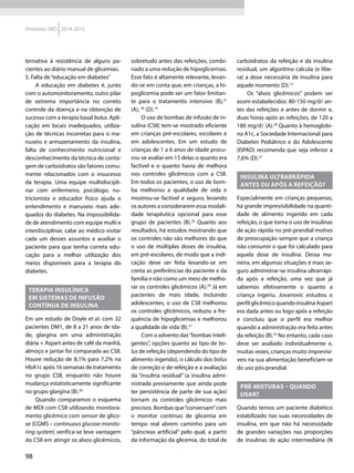 98
Diretrizes SBD 2014-2015
ternativa à resistência de alguns pa-
cientes ao diário manual de glicemias.
5. Falta de“educação em diabetes”
A educação em diabetes é, junto
com o automonitoramento, outro pilar
de extrema importância no correto
controle da doença e na obtenção de
sucesso com a terapia basal bolus. Apli-
cação em locais inadequados, utiliza-
ção de técnicas incorretas para o ma-
nuseio e armazenamento da insulina,
falta de conhecimento nutricional e
desconhecimento da técnica de conta-
gem de carboidratos são fatores comu-
mente relacionados com o insucesso
da terapia. Uma equipe multidiscipli-
nar com enfermeiro, psicólogo, nu­
tricionista e educador físico ajuda o
entendimento e manuseio mais ade-
quados do diabetes. Na impossibilida-
de de atendimento com equipe multi e
interdisciplinar, cabe ao médico visitar
cada um desses assuntos e auxiliar o
paciente para que tenha correta edu-
cação para a melhor utilização dos
meios disponíveis para a terapia do
diabetes.
Terapia insulínica
em sistemas de infusão
contínua de insulina
Em um estudo de Doyle et al. com 32
pacientes DM1, de 8 a 21 anos de ida-
de, glargina em uma administração
diária + Aspart antes de café da manhã,
almoço e jantar foi comparada ao CSII.
Houve redução de 8,1% para 7,2% na
HbA1c após 16 semanas de tratamento
no grupo CSII, enquanto não houve
mudança estatisticamente significante
no grupo glargina (B).26
Quando comparamos o esquema
de MDI com CSII utilizando monitora-
mento glicêmico com sensor de glico-
se (CGMS – continuous glucose monito-
ring system) verifica-se leve vantagem
do CSII em atingir os alvos glicêmicos,
sobretudo antes das refeições, combi-
nado a uma redução de hipoglicemias.
Esse fato é altamente relevante, levan-
do-se em conta que, em crianças, a hi-
poglicemia pode ser um fator limitan-
te para o tratamento intensivo (B),27
(A), 28
(D).19
O uso de bombas de infusão de in-
sulina (CSII) tem-se mostrado eficiente
em crianças pré-escolares, escolares e
em adolescentes. Em um estudo de
crianças de 1 a 6 anos de idade procu-
rou-se avaliar em 15 delas o quanto era
factível e o quanto havia de melhora
nos controles glicêmicos com a CSII.
Em todos os pacientes, o uso de bom-
ba melhorou a qualidade de vida e
mostrou-se factível e seguro, levando
os autores a considerarem essa modali-
dade terapêutica opcional para esse
grupo de pacientes (B).29
Quanto aos
resultados, há estudos mostrando que
os controles não são melhores do que
o uso de múltiplas doses de insulina,
em pré-escolares, de modo que a indi-
cação deve ser feita levando-se em
conta as preferências do paciente e da
família e não como um meio de melho-
rar os controles glicêmicos (A).29
Já em
pacientes de mais idade, incluindo
adolescentes, o uso de CSII melhorou
os controles glicêmicos, reduziu a fre-
quência de hipoglicemias e melhorou
a qualidade de vida (B).31
Com o advento das“bombas inteli-
gentes”, opções quanto ao tipo de bo-
lus de refeição (dependendo do tipo de
alimento ingerido), o cálculo dos bolus
de correção e de refeição e a avaliação
da “insulina residual” (a insulina admi-
nistrada previamente que ainda pode
ter persistência de parte de sua ação)
tornam os controles glicêmicos mais
precisos. Bombas que“conversam”com
o monitor contínuo de glicemia em
tempo real abrem caminho para um
“pâncreas artificial” pelo qual, a partir
da informação da glicemia, do total de
carboidratos da refeição e da insulina
residual, um algoritmo calcula (e libe-
ra) a dose necessária de insulina para
aquele momento (D).13
Os “alvos glicêmicos” podem ser
assim estabelecidos: 80-150 mg/dl an-
tes das refeições e antes de dormir e,
duas horas após as refeições, de 120 a
180 mg/dl (A).28
Quanto à hemoglobi-
na A1c, a Sociedade Internacional para
Diabetes Pediátrico e do Adolescente
(ISPAD) recomenda que seja inferior a
7,6% (D).27
Insulina ultrarrápida
antes ou após a refeição?
Especialmente em crianças pequenas,
há grande imprevisibilidade na quanti-
dade de alimento ingerido em cada
refeição, o que torna o uso de insulinas
de ação rápida no pré-prandial motivo
de preocupação sempre que a criança
não consumir o que foi calculado para
aquela dose de insulina. Dessa ma­
neira, em algumas situações é mais se-
guro administrar-se insulina ultrarrápi-
da após a refeição, uma vez que já
sabemos efetivamente o quanto a
criança ingeriu. Jovanovic estudou o
perfil glicêmico quando insulina Aspart
era dada antes ou logo após a refeição
e concluiu que o perfil era melhor
quando a administração era feita antes
da refeição (B).32
No entanto, cada caso
deve ser avaliado individualmente e,
muitas vezes, crianças muito imprevisí-
veis na sua alimentação beneficiam-se
do uso pós-prandial.
Pré-misturas – quando
usar?
Quando temos um paciente diabético
estabilizado nas suas necessidades de
insulina, em que não há necessidade
de grandes variações nas proporções
de insulinas de ação intermediária (N
 