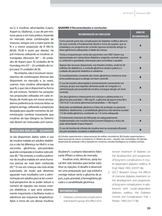 99
2014-2015 Diretrizes SBD
ou L) e insulinas ultrarrápidas (Lispro,
Aspart ou Glulisina), o uso de pré-mis-
turas passa a ser mais prático, havendo
no mercado várias combinações de
misturas, sempre com a maior parte de
N e a menor proporção de R (90:10;
80:20; 70:30 e assim por diante). Há
pré-misturas utilizando as insulinas ul-
trarrápidas (Novomix 30® – 30 unida-
des de Aspart para 70 unidades de N;
Humalog mix 25® – 25 unidades de Lis-
pro para 75 unidades de N).
No entanto, não é incomum neces-
sitarmos de combinações diversas das
disponíveis no mercado e, às vezes,
usamos mais insulina ultrarrápida do
que N, o que não é disponível na forma
de pré-mistura. Também há variações
nas proporções utilizadas em cada re-
feição, de modo que, em nosso serviço,
damos preferência às misturas feitas na
própria seringa, utilizando a proporção
desejada para aquele momento da ad-
ministração. Lembrar novamente que
insulinas do tipo Glargina ou Detemir
não devem ser misturadas com outras.
Insulina inalada – quando?
Já são disponíveis dados sobre o uso
de insulina inalada em adultos diabéti-
cos e não há diferença na HbA1c e nas
excursões glicêmicas pós-prandiais
quando comparada à insulina subcutâ-
nea (B).33
No entanto, a cinética pulmo-
nar da insulina inalada em seres huma-
nos precisa ser mais bem conhecida
(A).34
O uso em crianças não está ainda
autorizado, de modo que devemos
aguardar mais resultados com a admi-
nistração em adultos para se ter a even-
tual perspectiva de se poder reduzir o
número de injeções nas nossas crian-
ças diabéticas, o que seria extrema-
mente importante e facilitaria muito a
aderência aos esquemas terapêuticos.
Após o início do uso dessas insulinas
(Exubera®), o próprio laboratório fabri-
cante (Pfizer) a retirou do mercado.
Insulinas orais, dérmicas, spray bu-
cal têm sido testados para tentar subs-
tituir as injeções. O desafio é desenvol-
ver uma preparação que seja estável e
consiga reduzir tanto a glicemia de je-
jum, a pós-prandial, a hemoglobina gli-
cada e a variabilidade glicêmica.
Referências
1.	 Diabetes control and complications
trial research group: the effect of in-
Quadro 5 Recomendações e conclusões
RECOMENDAÇÃO OU CONCLUSÃO
Grau de
Recomendação
Como grande parte das complicações do diabetes mellitus decorre
de mau controle, é fundamental, desde o início do quadro, que se
estabeleça um programa de controle rigoroso tentando atingir os
alvos glicêmicos adequados à idade da criança
A
Trinta a cinquenta por cento dos pacientes com DM1 fazem sua
apresentação em cetoacidose diabética, exigindo controle rigoroso
e, conforme a gravidade, internação para normalizar o quadro
D
Apesar dos recursos disponíveis, nos Estados Unidos, onde há 20
milhões de diabéticos, o controle glicêmico ainda é pobre e o
cuidado do paciente diabético é subótimo
B
O monitoramento constante dos níveis glicêmicos mostra-se uma
arma poderosa para se atingir um bom controle
B
O uso de insulina ultrarrápida é extremamente conveniente em
crianças, já que sua ingestão alimentar pode ser irregular e a
administração pós-prandial de insulina consegue atingir um bom
controle
B
Um alvo glicêmico interessante em crianças e adolescentes é a
glicemia pós-prandial < 180 mg/dl, a glicemia de jejum entre 80 e
120 m/dl e as outras glicemias pré-prandiais < 140 mg/d
A
Reduzida variabilidade glicêmica é fator de proteção no paciente
diabético. Idealmente, a variabilidade glicêmica não deveria exceder
1/3 da média glicêmica, aceitando-se 1/2 como adequado
A
O tratamento intensivo do DM pode ser adequadamente
implementado com insulina basal (Levemir/Glargina) e bolus de
ação ultrarrápida (Lispro/Aspart)
A
O uso de bomba de infusão de insulina tem-se mostrado eficiente
em pré-escolares, escolares e adolescentes
B
(A) Estudos experimentais e observacionais de melhor consistência; (B) Estudos experimentais e
observacionais de menor consistência; (C) Relatos de casos – estudos não controlados; (D) Opinião
desprovida de avaliação crítica, baseada em consenso, estudos fisiológicos ou modelos animais.
tensive treatment of diabetes on
the development and progression
of long-term complications in insu-
lin-dependent diabetes mellitus. N
Engl J Med. 1993; 329:977-86.
2.	 DCCT Research Group: the effects
of intensive diabetes treatment on
the development and progression
of long-term complications in ado­
lescents with insulin-dependent
diabetes mellitus: the Diabetes
Control and Complications Trial. J
Pediatr. 1994;124:177-88.
 