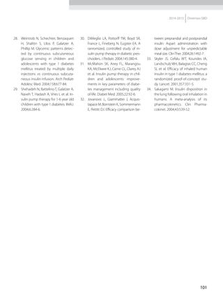 101
2014-2015 Diretrizes SBD
28.	 Weintrob N, Schechter, Benzaquen
H, Shalitin S, Lilos P, Galatzer A,
Phillip M. Glycemic patterns detec-
ted by continuous subcutaneous
glucose sensing in children and
adolescents with type 1 diabetes
mellitus treated by multiple daily
injections vs continuous subcuta-
neous insulin infusion. Arch Pediatr
Adolesc Med. 2004;158:677-84.
29.	 Shehadeh N, Battelino T, Galatzer A,
Naveh T, Hadash A, Vries L et al. In-
sulin pump therapy for 1-6 year old
children with type 1 diabetes. IMAJ.
2004;6:284-6.
30.	 DiMeglio LA, Pottorff TM, Boyd SR,
France L, Fineberg N, Eugster EA. A
ranromized, controlled study of in-
sulin pump therapy in diabetic pres-
choolers. J Pediatr. 2004;145:380-4.
31.	 McMahon SK, Airey FL, Marangou
KA, McElwee KJ, Carne CL, Clarey AJ
et al. Insulin pump therapy in chil-
dren and adolescents: improve-
ments in key parameters of diabe-
tes management including quality
of life. Diabet Med. 2005;22:92-6.
32.	 Jovanovic L, Giammattei J, Acquis­
tapace M, Bornstein K, Sommermann
E, Pettitt DJ. Efficacy comparison be-
tween preprandial and postprandial
insulin Aspart administration with
dose adjustment for unpredictable
meal size. ClinTher. 2004;26:1492-7.
33.	 Skyler JS, Cefalu WT, Kourides IA,
LandschulzWH, Balagtas CC, Cheng
SL et al. Efficacy of inhaled human
insulin in type 1 diabetes mellitus: a
randomized proof-of-concept stu-
dy. Lancet. 2001;357:331-5.
34.	 Sakagami M. Insulin disposition in
the lung following oral inhalation in
humans. A meta-analysis of its
pharmacokinetics. Clin Pharma-
cokinet. 2004;43:539-52.
 