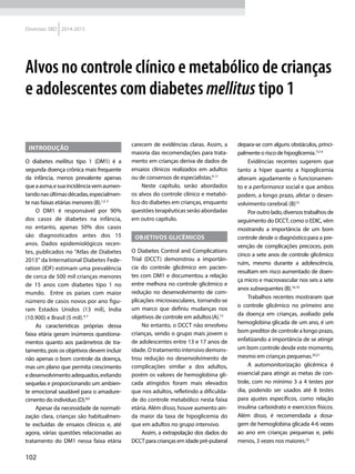 102
Diretrizes SBD 2014-2015
Alvos no controle clínico e metabólico de crianças
e adolescentes com diabetes mellitus tipo 1
Introdução
O diabetes mellitus tipo 1 (DM1) é a
segunda doença crônica mais frequente
da infância, menos prevalente apenas
queaasma,esuaincidênciavemaumen-
tandonasúltimasdécadas,especialmen-
te nas faixas etárias menores (B).1,2, 3
O DM1 é responsável por 90%
dos casos de diabetes na infância,
no entanto, apenas 50% dos casos
são diagnosticados antes dos 15
anos. Dados epidemiológicos recen-
tes, publicados no "Atlas de Diabetes
2013" da International Diabetes Fede-
ration (IDF) estimam uma prevalência
de cerca de 500 mil crianças menores
de 15 anos com diabetes tipo 1 no
mundo. Entre os países com maior
número de casos novos por ano figu-
ram Estados Unidos (13 mil), India
(10.900) e Brasil (5 mil).4-7
As características próprias dessa
faixa etária geram inúmeros questiona-
mentos quanto aos parâmetros de tra-
tamento, pois os objetivos devem incluir
não apenas o bom controle da doença,
mas um plano que permita crescimento
edesenvolvimentoadequados,evitando
sequelas e proporcionando um ambien-
te emocional saudável para o amadure-
cimento do indivíduo (D).8,9
Apesar da necessidade de normati-
zação clara, crianças são habitualmen-
te excluídas de ensaios clínicos e, até
agora, várias questões relacionadas ao
tratamento do DM1 nessa faixa etária
carecem de evidências claras. Assim, a
maioria das recomendações para trata-
mento em crianças deriva de dados de
ensaios clínicos realizados em adultos
ou de consensos de especialistas.9-11
Neste capítulo, serão abordados
os alvos do controle clínico e metabó-
lico do diabetes em crianças, enquanto
questões terapêuticas serão abordadas
em outro capítulo.
Objetivos glicêmicos
O Diabetes Control and Complications
Trial (DCCT) demonstrou a importân-
cia do controle glicêmico em pacien-
tes com DM1 e documentou a relação
entre melhora no controle glicêmico e
redução no desenvolvimento de com-
plicações microvasculares, tornando-se
um marco que definiu mudanças nos
objetivos de controle em adultos(A).12
No entanto, o DCCT não envolveu
crianças, sendo o grupo mais jovem o
de adolescentes entre 13 e 17 anos de
idade. O tratamento intensivo demons-
trou redução no desenvolvimento de
complicações similar a dos adultos,
porém os valores de hemoglobina gli-
cada atingidos foram mais elevados
que nos adultos, refletindo a dificulda-
de do controle metabólico nesta faixa
etária. Além disso, houve aumento ain-
da maior da taxa de hipoglicemia do
que em adultos no grupo intensivo.
Assim, a extrapolação dos dados do
DCCTparacriançasemidadepré-puberal
depara-se com alguns obstáculos, princi-
palmente o risco de hipoglicemia.13,14
Evidências recentes sugerem que
tanto a hiper quanto a hipoglicemia
alteram agudamente o funcionamen-
to e a performance social e que ambos
podem, a longo prazo, afetar o desen-
volvimento cerebral.(B)15
Por outro lado, diversos trabalhos de
seguimento do DCCT, como o EDIC, vêm
mostrando a importância de um bom
controle desde o diagnósticopara a pre-
venção de complicações precoces, pois
cinco a sete anos de controle glicêmico
ruim, mesmo durante a adolescência,
resultam em risco aumentado de doen-
ça micro e macrovascular nos seis a sete
anos subsequentes (B).16,19
Trabalhos recentes mostraram que
o controle glicêmico no primeiro ano
da doença em crianças, avaliado pela
hemoglobina glicada de um ano, é um
bom preditor de controle a longo prazo,
enfatizando a importância de se atingir
um bom controle desde este momento,
mesmo em crianças pequenas.20,21
A automonitorização glicêmica é
essencial para atingir as metas de con-
trole, com no mínimo 3 a 4 testes por
dia, podendo ser usados até 8 testes
para ajustes específicos, como relação
insulina carboidrato e exercícios físicos.
Além disso, é recomendada a dosa-
gem de hemoglobina glicada 4-6 vezes
ao ano em crianças pequenas e, pelo
menos, 3 vezes nos maiores.22
 