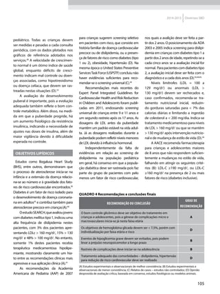 105
2014-2015 Diretrizes SBD
pediátrico. Todas as crianças devem
ser medidas e pesadas a cada consulta
periódica, com os dados plotados nos
gráficos de referência adotados nos
serviços.38
A velocidade de crescimen-
to normal é um ótimo índice de saúde
global, enquanto déficits de cresci-
mento indicam mal controle ou doen-
ças associadas, como hipotireoidismo
ou doença celíaca, que devem ser ras-
treadas nestas situações (D).23
A avaliação do desenvolvimento
puberal é importante, pois a evolução
adequada também reflete o bom con-
trole metabólico. Além disso, na medi-
da em que a puberdade progride, há
um aumento fisiológico da resistência
insulínica, indicando a necessidade de
ajustes nas doses de insulina, além de
maior vigilância devido à dificuldade
esperada no controle.
Objetivos lipídicos
Estudos como Bogalusa Heart Study
(BHS), entre outros, demonstraram que
o processo de aterosclerose inicia-se na
infância e a extensão da doença relacio-
na-se ao número e à gravidade dos fato-
res de risco cardiovascular encontrados.39
Diabetes é um fator de risco isolado para
o desenvolvimento de doença coronaria-
na em adultos35
e contribui também para
aterosclerose precoce em crianças(A).40
OestudoSEARCH,queavalioujovens
comdiabetesmellitustipo1,indicouuma
alta frequência de dislipidemia nestes
pacientes, com 3% dos pacientes apre-
sentando LDLc > 160 mg/d, 15% > 130
mg/d e 48% > 100 mg/d. No entanto,
somente 1% destes pacientes recebia
terapêutica medicamentosa hipolipe-
miante, mostrando claramente um hia-
to entre as recomendações clínicas mais
agressivas e sua aplicação clínica (A).41
As recomendações da Academia
Americana de Pediatria (AAP) de 2007
para crianças sugerem screening seletivo
em pacientes com risco, que consiste em
história familiar de doença cardiovascular
precoce ou de dislipidemia, ou a presen-
ça de fatores de risco como diabetes (tipo
1 ou 2), obesidade, hipertensão (D). Na
mesma época o United States Preventive
ServicesTaskForce(USPSTF)concluiunão
haver evidências suficientes para reco-
mendar-se o screening universal (C).44
Recomendações mais recentes do
Expert Panel Integrated Guidelines for
Cardiovascular Health and Risk Reduction
in Children and Adolescents foram publi-
cadas em 2011, endossando screening
universal de crianças entre 9 e 11 anos e
um segundo rastreio após os 17 anos. As
dosagens de LDL antes da puberdade
mantêm um padrão estável na vida adul-
ta. Já as dosagens realizadas durante a
puberdadepodemrefletirníveismenores
de LDL devido à influência hormonal.
Independentemente da falta de
evidências em relação ao screening de
dislipidemia na população pediátrica
em geral, há consenso em que a popula-
ção diabética deve ser rastreada pois faz
parte do grupo de pacientes com pelo
menos um fator de risco cardiovascular,
nos quais a avalição deve ser feita a par-
tir dos 2 anos. O posicionamento da ADA
2003 e 2005 indica screening para dislipi-
demia em crianças com diabetes tipo 1 a
partirdos2anosdeidade,repetindo-sea
cada cinco anos se a avaliação inicial for
normal. Parapacientescomdiabetestipo
2, a avaliação inicial deve ser feita com o
diagnóstico e a cada dois anos (D).43,44,45.
Níveis limítrofes (LDL = 100 a
129  mg/d) ou anormais (LDL >
130  mg/d) devem ser rechecados e,
caso confirmados, recomenda-se tra-
tamento nutricional inicial, reduzin-
do gorduras saturadas para < 7% das
calorias diárias e limitando a ingestão
de colesterol a < 200 mg/dia. Indica-se
tratamento medicamentoso para níveis
de LDL > 160 mg/d ou que se mantêm
> 130 mg/d após intervenção nutricio-
nal e de mudança de estilo de vida (D).44
A AACE recomenda farmacoterapia
para crianças e adolescentes maiores
de 8 anos que não respondem suficien-
temente a mudanças no estilo de vida,
falhando em atingir os seguintes crité-
rios (B): LDL-C ≥190 mg/d, ou LDL-C
≥160 mg/d na presença de 2 ou mais
fatores de risco (diabetes inclusive).
Quadro 4 Recomendações e conclusões finais
RECOMENDAÇÃO OU CONCLUSÃO
GRAU DE
RECOMENDAÇÃO
O bom controle glicêmico deve ser objetivo do tratamento em
crianças e adolescentes, pois a gênese de complicações micro e
macrovasculares inicia-se já nesta faixa etária
A
Os objetivos de hemoglobina glicada devem ser < 7,5%, porém com
individualização por faixa etária e risco
D
Eventos de hipoglicemia grave devem ser evitados, pois podem
levar a prejuízo neuropsicomotor a longo prazo
B
Rastreio de complicações deve iniciar-se na adolescência B
Tratamento adequado das comorbidades – dislipidemia, hipertensão
para redução de risco cardiovascular deve ser realizado
D
(A) Estudos experimentais e observacionais de melhor consistência; (B) Estudos experimentais e
observacionais de menor consistência; (C) Relatos de casos – estudos não controlados; (D) Opinião
desprovida de avaliação crítica, baseada em consenso, estudos fisiológicos ou modelos animais.
 