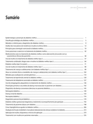 2014-2015 Diretrizes SBD
Sumário
Epidemiologia e prevenção do diabetes mellitus.................................................................................................................................................	1
Classificação etiológica do diabetes mellitus.........................................................................................................................................................	5
Métodos e critérios para o diagnóstico do diabetes mellitus...........................................................................................................................	9
Análise dos marcadores de resistência à insulina na clínica diária................................................................................................................	12
Princípios para orientação nutricional no diabetes mellitus.............................................................................................................................	19
Como prescrever o exercício no tratamento do diabetes mellitus.................................................................................................................	42
Medicamentos orais no tratamento do diabetes mellitus: como selecioná-los de acordo com as
características clínicas dos pacientes....................................................................................................................................................................	48
Uso da insulina no tratamento do diabetes mellitus tipo 2..............................................................................................................................	57
Tratamento combinado: drogas orais e insulina no diabetes mellitus tipo 2.............................................................................................	64
Diabetes mellitus tipo 2 no jovem..............................................................................................................................................................................	71
Uso da insulina no tratamento do diabetes mellitus tipo 1..............................................................................................................................	80
Tratamento de crianças e adolescentes com diabetes mellitus tipo 1..........................................................................................................	89
Alvos no controle clínico e metabólico de crianças e adolescentes com diabetes mellitus tipo 1.....................................................	102
Métodos para avaliação do controle glicêmico....................................................................................................................................................	110
Tratamento da hipertensão arterial no diabetes mellitus..................................................................................................................................	120
Tratamento de dislipidemia associada ao diabetes mellitus............................................................................................................................	127
Uso de antiagregantes plaquetários no tratamento do diabetes mellitus..................................................................................................	136
Prevenções primária e secundária da doença macrovascular no paciente com diabetes....................................................................	142
Diagnóstico da doença coronariana silenciosa no paciente diabético........................................................................................................	145
Retinopatia diabética......................................................................................................................................................................................................	149
Doença renal do diabetes.............................................................................................................................................................................................	154
Neuropatia diabética......................................................................................................................................................................................................	174
Diagnóstico precoce do pé diabético.......................................................................................................................................................................	179
Diabetes mellitus gestacional: diagnóstico, tratamento e acompanhamento pós-gestação..............................................................	192
Tratamento de pacientes idosos com diabetes.....................................................................................................................................................	198
Crises hiperglicêmicas agudas no diabetes mellitus...........................................................................................................................................	206
Avaliação da função endotelial e marcadores laboratoriais de estresse oxidativo no diabetes.........................................................	213
Aplicação de insulina: dispositivos e técnica de aplicação...............................................................................................................................	219
Tratamento com insulina em pacientes internados............................................................................................................................................	235
 