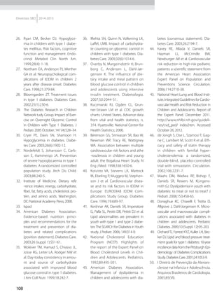 108
Diretrizes SBD 2014-2015
26.	 Ryan CM, Becker DJ. Hypoglyce-
mia in children with type 1 diabe-
tes mellitus. Risk factors, cognitive
function and management. Endo-
crinol Metabol Clin North Am.
1999;28(4): 1-18.
27.	 Northam EA, Anderson PJ, Werther
GA et al. Neuropsychological com-
plications of IDDM in children 2
years after disease onset. Diabetes
Care. 1998;21:379-84.
28.	 Bloomgarden ZT. Treatment issues
in type 1 diabetes. Diabetes Care.
2002;25(1):230-6.
29.	 The Diabetes Research in Children
Network tudy Group. Impact of Exer-
cise on Overnight Glycemic Control
in Children with Type 1 Diabetes. J
Pediatr.2005October;147(4):528–34.
30.	 Cryer PE, Davis SN, Shamoon H.
Hypoglycemia in diabetes. Diabe-
tes Care. 2003;26(6):1902-12.
31.	 Nordefeldt S, Johansson C, Carls-
son E, Hammersjo JA. Prevention
of severe hypoglycaemia in type 1
diabetes: A randomized controlled
population study. Arch Dis Child.
2003;88:240-5.
32.	 Institute of Medicine. Dietary refe
-rence intakes: energy, carbohydrate,
fiber, fat, fatty acids, cholesterol, pro-
tein, and amino acids. Washington,
DC: National Academy Press; 2000.
33.	 Ispad
34.	 American Diabetes Association.
Evidence-based nutrition princi-
ples and recommendations for the
treatment and prevention of dia-
betes and related complications
(position statement). Diabetes Care.
2003;26 (suppl. 1):S51-61.
35.	 Wolever TM, Hamad S, Chiasso JL,
Josse RG, Leiter LA, Rodger NW et
al. Day-today consistency in amou-
nt and source of carbohydrate
associated with improved blood
glucose control in type 1 diabetes.
J Am Coll Nutr. 1999;18:242-7.
36.	 Mehta SN, Quinn N, Volkening LK,
Laffel, LMB. Impact of carbohydra-
te counting on glycemic control in
children with type 1 diabetes. Dia-
betes Care. 2009;32(6):1014-6.
37.	 Overby N, Margeirsdottir H, Brun-
borg C, Andersen L, Dahl-Jør-
gensen K. The influence of die-
tary intake and meal pattern on
blood glucose control in children
and adolescents using intensive
insulin treatment. Diabetologia.
2007;50:2044-51.
38.	 Kuczmarski RJ, Ogden CL, Grun-
ner-Strawn LM et al. CDC growth
charts: United States. Advance data
from vital and health statistics, n.
314. Hyattsville: National Center for
Health Statistics; 2000.
39.	 Berenson GS, Srinivasan SR, Bao W,
Newman WP, Tracy RE, Wattigney
WA. Association between multiple
cardiovascular risk factors and athe
-rosclerosis in children and young
adult: the Bogalusa Heart Study. N
Eng J Med. 1998;338:1650-6.
40.	 Koivisto VA, Stevens LK, Mattock
M, Ebeling P, Muggeo M, Stephen-
son J et al. Cardiovascular disea-
se and its risk factors in IDDM in
Europe: EURODIAB IDDM Com-
plications Study Group. Diabetes
Care. 1996;19:689-97.
41.	 Kershnar AK, Daniels SR, Imperatore
G, Palla SL, Petitti DB, Petitti DJ et al.
Lipid abnormalities are prevalent in
youth with type 1 and type 2 diabe-
tes:The SEARCH for Diabetes inYouth
study. J Pediatr. 2006; 149:314-9.
42.	 National Cholesterol Education
Program (NCEP). Highlights of
the report of the Expert Panel on
Blood Cholesterol Levels in Chil-
dren and Adolescents. Pediatrics.
1992;89:495-501.
43.	 American Diabetes Association.
Management of dyslipidemia in
children and adolescents with dia-
betes (consensus statement). Dia-
betes Care. 2003;26:2194-7.
44.	 Kavey RE, Allada V, Daniels SR,
Hayman LL, McCrindle BW,
Newburger JW et al. Cardiovascular
risk reduction in high-risk pediatric
patients: a scientific statement from
the American Heart Association
Expert Panel on Population and
Preventions Science. Circulation.
2006;114:2710-38.
45.	 National Heart Lung and Blood Insti-
tute.IntegratedGuidelinesforCardio-
vascular Health and Risk Reduction in
Children and Adolescents. Report of
the Expert Panel. December 2011.
http://www.nhlbi.nih.gov/guideli-
nes/cvd_ped/ index.htm. Accessed
October 26, 2012.
46.	 de Jongh S, Ose L, Szamosi T, Gag-
ne C, Lambert M, Scott R et al. Effi-
cacy and safety of statin therapy
in children with familial hyper-
cholesterolemia: a randomized,
double-blind, placebo-controlled
trial with simvastatin. Circulation.
2002;106:2231-7.
47.	 Maahs DM, Wadwa RP, Bishop F,
Daniels SR, Rewers M, KLingens-
mith GJ. Dyslipidemia in youth with
diabetes: to treat or not to treat? J
Pediatr. 2008;153:458-65.
48.	 Donaghue KC, Chiarelli F, Trotta D,
Allgrove J, Dahl-Jorgensen K. Micro-
vascular and macrovascular compli-
cations associated with diabetes in
children and adolescents. Pediatric
Diabetes. 2009;10 (Suppl. 12):95-203.
49.	 Orchard TJ, Forrest KYZ, Kuller LH, Bec-
ker DJ. Lipid and blood pressure treat-
ment goals for type 1 diabetes: 10-year
incidencedatafromthePittsburghEpi-
demiology of Diabetes Complications
Study.DiabetesCare.2001;24:1053-9.
50.	 I Diretriz de Prevenção da Ateroes-
clerose na Infancia e Adolescência.
Arquivos Brasileiros de Cardiologia.
2005;85(VI).
 