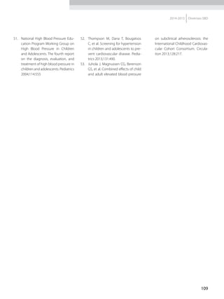 109
2014-2015 Diretrizes SBD
51.	 National High Blood Pressure Edu-
cation Program Working Group on
High Blood Pressure in Children
and Adolescents. The fourth report
on the diagnosis, evaluation, and
treatment of high blood pressure in
children and adolescents. Pediatrics
2004;114:555
52.	 Thompson M, Dana T, Bougatsos
C, et al. Screening for hypertension
in children and adolescents to pre-
vent cardiovascular disease. Pedia-
trics 2013;131:490.
53.	 Juhola J, Magnussen CG, Berenson
GS, et al. Combined effects of child
and adult elevated blood pressure
on subclinical atherosclerosis: the
International Childhood Cardiovas-
cular Cohort Consortium. Circula-
tion 2013;128:217.
 