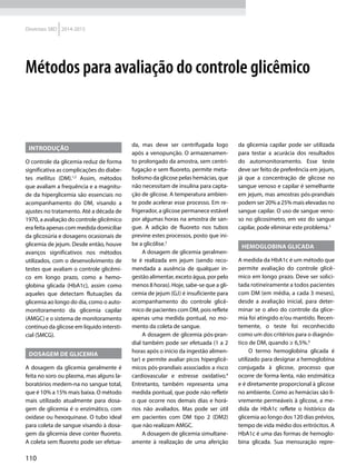 110
Diretrizes SBD 2014-2015
Introdução
O controle da glicemia reduz de forma
significativa as complicações do diabe-
tes mellitus (DM).1,2
Assim, métodos
que avaliam a frequência e a magnitu-
de da hiperglicemia são essenciais no
acompanhamento do DM, visando a
ajustes no tratamento. Até a década de
1970, a avaliação do controle glicêmico
era feita apenas com medida domiciliar
da glicosúria e dosagens ocasionais de
glicemia de jejum. Desde então, houve
avanços significativos nos métodos
utilizados, com o desenvolvimento de
testes que avaliam o controle glicêmi-
co em longo prazo, como a hemo­
globina glicada (HbA1c), assim como
aqueles que detectam flutuações da
glicemia ao longo do dia, como o auto-
monitoramento da glicemia capilar
(AMGC) e o sistema de monitoramento
contínuo da glicose em líquido intersti-
cial (SMCG).
Dosagem de glicemia
A dosagem da glicemia geralmente é
feita no soro ou plasma, mas alguns la-
boratórios medem-na no sangue total,
que é 10% a 15% mais baixa. O método
mais utilizado atualmente para dosa-
gem de glicemia é o enzimático, com
oxidase ou hexoquinase. O tubo ideal
para coleta de sangue visando à dosa-
gem da glicemia deve conter fluoreto.
A coleta sem fluoreto pode ser efetua-
da, mas deve ser centrifugada logo
após a venopunção. O armazenamen-
to prolongado da amostra, sem centri-
fugação e sem fluoreto, permite meta-
bolismo da glicose pelas hemácias, que
não necessitam de insulina para capta-
ção de glicose. A temperatura ambien-
te pode acelerar esse processo. Em re-
frigerador, a glicose permanece estável
por algumas horas na amostra de san-
gue. A adição de fluoreto nos tubos
previne estes processos, posto que ini-
be a glicólise.3
A dosagem de glicemia geralmen-
te é realizada em jejum (sendo reco-
mendada a ausência de qualquer in-
gestão alimentar, exceto água, por pelo
menos 8 horas). Hoje, sabe-se que a gli-
cemia de jejum (GJ) é insuficiente para
acompanhamento do controle glicê-
mico de pacientes com DM, pois reflete
apenas uma medida pontual, no mo-
mento da coleta de sangue.
A dosagem de glicemia pós-pran-
dial também pode ser efetuada (1 a 2
horas após o início da ingestão alimen-
tar) e permite avaliar picos hiperglicê-
micos pós-prandiais associados a risco
cardiovascular e estresse oxidativo.4
Entretanto, também representa uma
medida pontual, que pode não refletir
o que ocorre nos demais dias e horá-
rios não avaliados. Mas pode ser útil
em pacientes com DM tipo 2 (DM2)
que não realizam AMGC.
A dosagem de glicemia simultane-
amente à realização de uma aferição
da glicemia capilar pode ser utilizada
para testar a acurácia dos resultados
do automonitoramento. Esse teste
deve ser feito de preferência em jejum,
já que a concentração de glicose no
sangue venoso e capilar é semelhante
em jejum, mas amostras pós-prandiais
podem ser 20% a 25% mais elevadas no
sangue capilar. O uso de sangue veno-
so no glicosímetro, em vez do sangue
capilar, pode eliminar este problema.5
Hemoglobina glicada
A medida da HbA1c é um método que
permite avaliação do controle glicê-
mico em longo prazo. Deve ser solici-
tada rotineiramente a todos pacientes
com DM (em média, a cada 3 meses),
desde a avaliação inicial, para deter-
minar se o alvo do controle da glice-
mia foi atingido e/ou mantido. Recen-
temente, o teste foi reconhecido
como um dos critérios para o diagnós-
tico de DM, quando ≥ 6,5%.6
O termo hemoglobina glicada é
utilizado para designar a hemoglobina
conjugada à glicose, processo que
ocorre de forma lenta, não enzimática
e é diretamente proporcional à glicose
no ambiente. Como as hemácias são li-
vremente permeáveis à glicose, a me-
dida de HbA1c reflete o histórico da
glicemia ao longo dos 120 dias prévios,
tempo de vida médio dos eritrócitos. A
HbA1c é uma das formas de hemoglo-
bina glicada. Sua mensuração repre-
Métodos para avaliação do controle glicêmico
 
