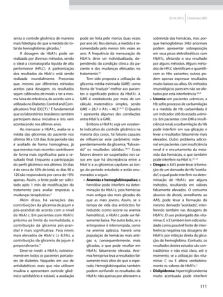 111
2014-2015 Diretrizes SBD
senta o controle glicêmico de maneira
mais fidedigna do que a medida do to-
tal de hemoglobinas glicadas.7
A dosagem de HbA1c pode ser
realizada por diversos métodos, sendo
o ideal a cromatografia líquida de alta
performance (HPLC). A padronização
dos resultados da HbA1c está sendo
realizada mundialmente. Preconiza
que, mesmo por diferentes métodos
aceitos para dosagem, os resultados
sejam calibrados de modo a ter a mes-
ma faixa de referência, de acordo com a
utilizada no Diabetes Control and Com-
plications Trial (DCCT).8
É fundamental
que os laboratórios brasileiros também
participem dessa iniciativa e isto vem
acontecendo nos últimos anos.
Ao mensurar a HbA1c, avalia-se a
média das glicemias do paciente nos
últimos 90 a 120 dias. Este período não
é avaliado de forma homogênea, já
que eventos mais recentes contribuem
de forma mais significativa para o re-
sultado final. Enquanto a participação
do perfil glicêmico nos últimos 30 dias
é de cerca de 50% do total, os dias 90 a
120 são responsáveis por cerca de 10%
apenas. Assim, o teste pode ser solici-
tado após 1 mês de modificações do
tratamento para avaliar respostas a
mudanças terapêuticas.3
Além disso, há variações das
contribuições da glicemia de jejum e
pós-prandial de acordo com o nível
da HbA1c. Em pacientes com HbA1c
próxima ao limite da normalidade, a
contribuição da glicemia pós-pran-
dial é mais significativa. Para níveis
mais elevados de HbA1c (≥ 8,5%), a
contribuição da glicemia de jejum é
preponderante.9
Deve-se medir a HbA1c rotineira-
mente em todos os pacientes portado-
res de diabetes. Naqueles em uso de
antidiabéticos orais que não utilizam
insulina e apresentam controle glicê-
mico satisfatório e estável, a avaliação
pode ser feita pelo menos duas vezes
por ano (A). Nos demais, a medida é re-
comendada pelo menos três vezes ao
ano. A frequência da mensuração de
HbA1c deve ser individualizada, de-
pendendo da condição clínica do pa-
ciente e das mudanças efetuadas no
tratamento.10
Tem sido proposta a utilização da
glicemia média estimada (GME) como
forma de “traduzir” melhor aos pacien-
tes o significado prático da HbA1c. A
GME é estabelecida por meio de um
cálculo matemático simples, sendo
GME = 28,7 × A1c – 46,7.10,11
O Quadro
1 apresenta algumas das correlações
entre HbA1c e GME.
Embora a HbA1c seja um excelen-
te indicativo do controle glicêmico na
maioria dos casos, há fatores capazes
de influenciar este parâmetro inde-
pendentemente da glicemia, “falsean-
do” os resultados obtidos.7,8,12
Esses
fatores devem ser suspeitados nos ca-
sos em que há discrepância entre a
HbA1c e as glicemias capilares ao lon-
go do período estudado e estão enu-
merados a seguir:
•	 Anemias e hemoglobinopatias: a
hemólise pode interferir na deter-
minação da HbA1c, pois hemácias
mais antigas são mais glicadas do
que as mais jovens. Assim, se o
tempo de vida dos eritrócitos for
reduzido (como ocorre na anemia
hemolítica), a HbA1c pode ser fal-
samente baixa. Por outro lado, se a
eritropoiese é interrompida, como
na anemia aplásica, haverá uma
população de hemácias mais anti-
gas e, consequentemente, mais
glicadas, o que pode resultar em
HbA1c falsamente elevada. Ane-
mia ferropriva leva a resultados fal-
samente mais altos do que o espe-
rado. Hemoglobinopatias também
podem confundir os resultados da
HbA1c não apenas por alterarem a
sobrevida das hemácias, mas por-
que hemoglobinas (Hb) anormais
podem apresentar sobreposição
em seus picos eletroforéticos com
HbA1c, afetando o seu resultado
por alguns métodos. Alguns méto-
dos de HPLC identificam e quantifi-
cam as Hbs variantes; outros po-
dem apenas expressar resultados
muito baixos ou altos. Os métodos
imunológicos parecem não ser afe-
tados por esta interferência.3,8,9
•	 Uremia: em pacientes urêmicos, a
Hb sofre processo de carbamilação
e a medida de Hb carbamilada é
um indicador útil do estado urêmi-
co. Em pacientes com DM e insufi-
ciência renal, a carbamilação da Hb
pode interferir em sua glicação e
levar a resultados falsamente mais
elevados. Outro problema adicio-
nal em pacientes com insuficiência
renal é o encurtamento da meia-
vida das hemácias, o que também
pode interferir na HbA1c.3,7,12
•	 Drogas: o AAS pode levar à forma-
ção de um derivado de Hb“acetila-
do”, o qual pode interferir na deter-
minação de HbA1c por alguns
métodos, resultando em valores
falsamente elevados. O consumo
abusivo de álcool, semelhante ao
AAS, pode levar à formação do
mesmo derivado “acetilado”, inter-
ferindo também nas dosagens de
HbA1c. O uso prolongado das vita-
minas C e E também tem sido estu-
dado como possível fonte de inter-
ferência negativa nas dosagens de
HbA1c por inibição direta da glica-
ção da hemoglobina. Contudo, os
resultados destes estudos são con-
traditórios e não está claro, até o
momento, se a utilização das vita-
minas C ou E altera verdadeira-
mente os valores de HbA1c.7
•	 Dislipidemia: hipertrigliceridemia
muito acentuada pode interferir
 