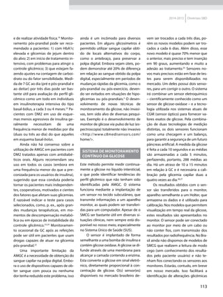 113
2014-2015 Diretrizes SBD
e de realizar atividade física.10
Monito-
ramento pós-prandial pode ser reco-
mendado a pacientes: 1) com HbA1c
elevada e glicemias de jejum dentro
do alvo; 2) em início de tratamento in-
tensivo, com problemas para atingir o
controle glicêmico; 3) que estejam fa-
zendo ajustes na contagem de carboi-
drato ou do fator sensibilidade. Medi-
da de 7 GC ao dia (pré e pós-prandial e
ao deitar) por três dias pode ser bas-
tante útil para avaliação do perfil gli-
cêmico como um todo em indivíduos
em insulinoterapia intensiva do tipo
basal-bólus, a cada 3 ou 4 meses.22
Pa-
cientes com DM2 em uso de esque-
mas menos agressivos de insulina ge-
ralmente necessitam de uma
frequência menor de medidas por dia
(duas ou três ao dia) do que aqueles
em esquema basal-bolus.
Ainda não há consenso sobre a
utilização de AMGC em pacientes com
DM2 tratados apenas com antidiabé-
ticos orais. Alguns recomendam seu
uso em todos os casos (embora em
uma frequência menor do que a pre-
conizada para os usuários de insulina),
sugerindo que essa conduta poderia
tornar os pacientes mais independen-
tes, cooperativos, motivados e cientes
dos fatores que afetam suas glicemias.
É razoável indicar o teste para casos
selecionados, como, p. ex., após gran-
des mudanças terapêuticas, em mo-
mentos de descompensação metabó-
lica ou em épocas de instabilidade do
controle glicêmico.23,24
Monitoramen-
to ocasional da GC após as refeições
pode ser útil em pacientes que usam
drogas capazes de atuar na glicemia
pós-prandial.22
Uma importante limitação da
AMGC é a necessidade de obtenção do
sangue capilar na polpa digital. Embo-
ra o uso de dispositivos capazes de ob-
ter sangue com pouca ou nenhuma
dor tenha reduzido este problema, isso
ainda é um incômodo para diversos
pacientes. Em alguns glicosímetros é
permitido utilizar sangue capilar obti-
do de locais alternativos do corpo,
como o antebraço, para preservar a
polpa digital. Embora sejam úteis, po-
dem demonstrar até 20% de diferença
em relação ao sangue obtido da polpa
digital, especialmente em períodos de
mudanças rápidas da glicemia, como o
pós-prandial ou pós-exercício, deven-
do ser evitados em situações de hipo-
glicemias ou pós-prandiais.3
O desen-
volvimento de novas técnicas de
monitoramento da glicose, não invasi-
vas, tem sido alvo de diversas pesqui-
sas. Exemplo é o desenvolvimento de
monitor de glicose via pulso de luz (es-
pectroscopia) totalmente não invasivo
<http://www.c8medisensors.com/
home/>.
Sistema de monitoramento
contínuo da glicose
Este método permite medir continua-
mente a glicose no líquido intersticial,
o que pode identificar tendências do
perfil glicêmico que não tenham sido
identificadas pela AMGC. O sistema
funciona mediante a implantação de
um sensor no tecido subcutâneo, que
transmite informações a um aparelho
monitor, as quais podem ser transferi-
das para um computador. Apesar de o
SMCG ser bastante útil em diversas si-
tuações clínicas, nem sempre está dis-
ponível no nosso meio, especialmente
no Sistema Único de Saúde (SUS).
O sensor é implantado de forma
semelhante a uma bomba de insulina e
contém glicose oxidase. A glicose se di-
funde através de uma membrana para
alcançar a camada contendo a enzima.
Esta converte a glicose em sinal eletrô-
nico, diretamente proporcional à con-
centração de glicose. O(s) sensor(es)
disponíveis no mercado brasileiro de-
vem ser trocados a cada três dias, po-
rém os novos modelos podem ser tro-
cados a cada 6 dias. Além disso, esse
novo modelo é quase 70% menor que
o anterior, mais preciso e tem inserção
em 90 graus, aumentando e muito a
adesão ao tratamento.25
Sensores no-
vos mais precisos estão em fase de tes-
tes para serem disponibilizados no
mercado. Um deles possui dois senso-
res, para um corrigir o outro. O sistema
irá combinar um sensor eletroquímico
– cientificamente conhecido como um
sensor de glicose-oxidase – e a tecno-
logia utilizada nos sistemas atuais de
CGM (sensor óptico) para fornecer va-
lores exatos de glicose. Pela combina-
ção de duas tecnologias de medição
distintas, os dois sensores funcionam
como uma checagem e um balanço,
para garantir a segurança de um futuro
pâncreas artificial. A medida da glicose
é feita a cada 10 segundos e as médias
são armazenadas a cada 5 minutos,
perfazendo, portanto, 288 médias ao
dia. Há um atraso de 10 a 15 minutos
em relação à GC e é necessária a cali-
bração pela glicemia capilar duas a
quatro vezes ao dia.26,27
Os resultados obtidos com o sen-
sor são transferidos para o monitor,
aparelho semelhante a um Holter, que
armazena os dados e é utilizado para
calibração. Nos modelos que permitem
visualização em tempo real da glicose,
estes resultados são apresentados no
monitor. O sensor pode ser conectado
ao monitor por meio de um cabo ou
não conter fios, com transmissão dos
resultados por radiofrequência. No Bra-
sil ainda não dispomos de modelos de
SMCG que realizem a leitura de modo
cego (sem conhecimento dos resulta-
dos pelo paciente usuário) e não te-
nham fios conectando os sensores aos
monitores. Estarão, contudo, em breve
em nosso mercado. Isso facilitará a
identificação de alterações glicêmicas
 