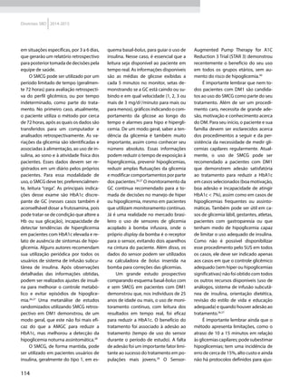 114
Diretrizes SBD 2014-2015
em situações específicas, por 3 a 6 dias,
que gerarão um relatório retrospectivo
para posterior tomada de decisões pela
equipe de saúde.
O SMCG pode ser utilizado por um
período limitado de tempo (geralmen-
te 72 horas) para avaliação retrospecti-
va do perfil glicêmico, ou por tempo
indeterminado, como parte do trata-
mento. No primeiro caso, atualmente,
o paciente utiliza o método por cerca
de 72 horas, após as quais os dados são
transferidos para um computador e
analisados retrospectivamente. As va-
riações da glicemia são identificadas e
associadas à alimentação, ao uso de in-
sulina, ao sono e à atividade física dos
pacientes. Esses dados devem ser re-
gistrados em um diário pelos próprios
pacientes. Para essa modalidade de
uso, o SMCG deve ter, preferencialmen-
te, leitura “cega”. As principais indica-
ções desse exame são HbA1c discre-
pante de GC (nesses casos também é
aconselhável dosar a frutosamina, pois
pode tratar-se de condição que altere a
Hb ou sua glicação), incapacidade de
detectar tendências de hiperglicemia
em pacientes com HbA1c elevada e re-
lato de ausência de sintomas de hipo-
glicemia. Alguns autores recomendam
sua utilização periódica por todos os
usuários de sistema de infusão subcu-
tânea de insulina. Após observações
detalhadas das informações obtidas,
podem ser realizados ajustes de insuli-
na para melhorar o controle metabó­
lico e evitar episódios de hipoglice­
mia.26,27
Uma metanálise de estudos
randomizados utilizando SMCG retros-
pectivo em DM1 demonstrou, de um
modo geral, que este não foi mais efi-
caz do que a AMGC para reduzir a
HbA1c, mas melhorou a detecção da
hipoglicemia noturna assintomática.28
O SMCG, de forma mantida, pode
ser utilizado em pacientes usuários de
insulina, geralmente do tipo 1, em es-
quema basal-bolus, para guiar o uso de
insulina. Nesse caso, é essencial que a
leitura seja disponível ao paciente em
tempo real. As informações disponíveis
são as médias de glicose exibidas a
cada 5 minutos no monitor, setas de-
monstrando se a GC está caindo ou su-
bindo e em qual velocidade (1, 2, 3 ou
mais de 3 mg/d/minuto para mais ou
para menos), gráficos indicando o com-
portamento da glicose ao longo do
tempo e alarmes para hipo e hipergli-
cemia. De um modo geral, saber a ten-
dência da glicemia é também muito
importante, assim como conhecer seu
número absoluto. Essas informações
podem reduzir o tempo de exposição à
hiperglicemia, prevenir hipoglicemias,
reduzir amplas flutuações da glicemia
e modificar comportamentos por parte
dos pacientes.26,27
O monitoramento da
GC continua recomendado para a to-
mada de decisões no manejo de hiper
ou hipoglicemia, mesmo em pacientes
que utilizam monitoramento contínuo.
Já é uma realidade no mercado brasi-
leiro o uso de sensores de glicemia
acoplado à bomba infusora, onde o
próprio display da bomba é o receptor
para o sensor, evitando dois aparelhos
na cintura do paciente. Além disso, os
dados do sensor podem ser utilizados
na calculadora de bolus inserida na
bomba para correções das glicemias.
Um grande estudo prospectivo
comparando esquema basal-bolus com
e sem SMCG em pacientes com DM1
demonstrou que, nos indivíduos de 25
anos de idade ou mais, o uso de moni-
toramento contínuo, com leitura dos
resultados em tempo real, foi eficaz
para reduzir a HbA1c. O benefício do
tratamento foi associado à adesão ao
tratamento (tempo de uso do sensor
durante o período de estudo). A falta
de adesão foi um importante fator limi-
tante ao sucesso do tratamento em po-
pulações mais jovens.29
O Sensor-­
Augmented Pump Therapy for A1C
Re­duc­tion 3 Trial (STAR 3) demonstrou
recentemente o benefício do seu uso
em todos os grupos etários, sem au-
mento do risco de hipoglicemia.30
É importante lembrar que nem to-
dos pacientes com DM1 são candida-
tos ao uso do SMCG como parte do seu
tratamento. Além de ser um procedi-
mento caro, necessita de grande ade-
são, motivação e conhecimento acerca
do DM. Para seu início, o paciente e sua
família devem ser esclarecidos acerca
dos procedimentos a seguir e da per-
sistência da necessidade de medir gli-
cemias capilares regularmente. Atual-
mente, o uso de SMCG pode ser
recomendado a pacientes com DM1
que demonstrem adesão satisfatória
ao tratamento para reduzir a HbA1c
em casos selecionados (boa motivação,
boa adesão e incapacidade de atingir
HbA1c < 7%), assim como em casos de
hipoglicemias frequentes ou assinto-
máticas. Também pode ser útil em ca-
sos de glicemia lábil, gestantes, atletas,
pacientes com gastroparesia ou que
tenham medo de hipoglicemia capaz
de limitar o uso adequado de insulina.
Como não é possível disponibilizar
esse procedimento pelo SUS em todos
os casos, ele deve ser indicado apenas
aos casos em que o controle glicêmico
adequado (sem hiper ou hipoglicemias
significativas) não foi obtido com todos
os outros recursos disponíveis (uso de
análogos, sistema de infusão subcutâ-
nea de insulina, orientação dietética,
revisão do estilo de vida e educação
adequada) e quando houver adesão ao
tratamento.26,27
É importante lembrar ainda que o
método apresenta limitações, como o
atraso de 10 a 15 minutos em relação
às glicemias capilares; pode subestimar
hipoglicemias; tem uma incidência de
erro de cerca de 15%, alto custo e ainda
não há protocolos definidos para ajus-
 