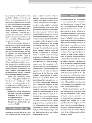 115
2014-2015 Diretrizes SBD
te de dose de insulina com base nos
resultados obtidos em tempo real.
Mesmo nos usuários de sistema de in-
fusão subcutânea de insulina acoplada
ao SMCG (ao menos nos modelos dis-
poníveis comercialmente em nosso
meio), não há comunicação entre a
medida de glicose e a aplicação de in-
sulina. Dessa forma, é necessário que o
paciente seja treinado para realizar os
ajustes necessários no seu tratamento
com os resultados obtidos, o que pode
ser bastante complexo.
Têm-se desenvolvido diversos ti-
pos de sensores de glicose não invasi-
vos, sem utilização de sangue capilar.
Entre eles, sensores de luz na polpa di-
gital, que utilizam tecnologia para me-
dir a glicemia nos dedos como é feito
atualmente nas oximetrias. Outros ti-
pos são sensores com nanopartículas
em tatuagens, sensores para medir a
glicose nos olhos como lentes de con-
tato, sensores de respiração entre ou-
tros.Também há o desenvolvimento de
sensoresinvasivos,intravasculares,para
medir a glicemia em unidades de tera-
pia intensiva com acurácia e precisão
muito grandes e de forma contínua.31
Assim, o SMCG representa um im-
portante avanço, porém ainda é uma
tecnologia em evolução, com muitos
aspectos a serem aprimorados ao lon-
go dos próximos anos. Entretanto, com
os dados disponíveis, o SMCG pode ser
útil para:
•	 Melhora do controle glicêmico em
pacientes com DM1 que estejam
motivados a usá-los durante a
maior parte do tempo.
•	 Identificar tendências de hiper ou
hipoglicemias não detectadas ape-
nas com a AMGC.
Gerenciamento de dados
Atualmente temos, à disposição, tanto
para profissionais de saúde quanto
para os próprios pacientes, softwares
para fazer o gerenciamento dos dados
obtidos, tanto pelos monitores de gli-
cose32
quanto pelos sensores de glico-
se e também das próprias bombas de
infusão de insulina. Todas as marcas de
glicosímetro disponíveis no nosso mer-
cado desenvolveram softwares para
essa finalidade. Em comum, os monito-
res devem sempre estar com data e ho-
rário acertados para poderem transferir
seus dados. Análise de glicemia média,
de desvio padrão (ou sd) que indica a
variabilidade glicêmica, número de
testes por dia realizado, dias que não
foram realizados testes e outros nos
ajudam a diagnosticar o comporta-
mento do paciente e propor mudanças
de atitude reais. Os dados disponíveis
podem ser vistos em vários modos. Os
mais utilizados são o modo de tendên-
cias, em que a glicemia aparece evolu-
tivamente por data. Outro modo de vi-
sualizar e talvez o mais importante é o
agrupamento dos dados de glicemia
pelo horário do dia. Com esse modo,
podemos ajustar as doses de medica-
mentos e das insulinas tanto basal
quanto bolus. Porém, ainda temos ou-
tros modos como logbook, gráficos de
pizza e outros. Com um pouco de práti-
ca, é possível, rapidamente, tirar várias
conclusões importantes para a tomada
de decisão durante a ava­liação do pa-
ciente. As desvantagens seriam da ne-
cessidade de um com­putador para essa
finalidade, e, principalmente, porque
cada marca de monitor usa um software
próprio. Portanto, necessitamos de vá-
rios softwares e de vários cabos para a
transmissão dos dados. É possível que
haja uma unificação da utilização deles
por alguma empresa ou universidade
independente no futuro.
Pâncreas artificial
O conceito de pâncreas artificial deve
ser bem esclarecido. Até o momento, o
que chamamos de Pâncreas Artificial
(PA) é o acoplamento de sensores de
glicose às bombas de infusão. Esse aco-
plamento dar-se-á com softwares ex-
tremamente específicos que contêm
algoritmos muito complexos para que
possam “trabalhar” sozinhos. É este o
ponto atual da dificuldade. Esses algo-
ritmos devem entender a medida da
glicemia pelo sensor e tomar a decisão
do quanto de insulina que deve ser in-
jetado em determinado momento. O
verdadeiro PA virá quando não neces-
sitarmos da ajuda humana para a to-
mada de decisões. Também se estuda
o desenvolvimento de PA com infusão
de insulina e glucagon, e, ainda, senso-
res de glicose que poderão ser também
infusores de insulina e, quem sabe, de
glucagon, assim deixando o mínimo de
materiais acoplados ao corpo do pa-
ciente. O desenvolvimento do PA é algo
que ainda está em fase inicial, porém,
certamente, obteremos muito conheci-
mento a partir desses estudos. Estudos
sérios utilizando PA em acampamentos
e até em casa já foram realizados e com
muito sucesso (Dream Project).
Atualmente, já existe um aparelho
que chamamos de pâncreas artificial
com alça semifechada. É uma bomba
de infusão que se comunica com o sen-
sor de glicose, mas que pode ser pro-
gramada para desligar por 2 horas
quando a glicemia chega a um nível
baixo. Posteriormente, a bomba volta a
infundir a insulina normalmente. É o
primeiro modelo de controle indepen-
dente desenvolvido, e que já está dis-
ponível na Europa.33
 