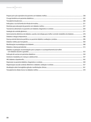 XII
Diretrizes SBD 2014-2015
Preparo pré e pós-operatório do paciente com diabetes mellitus.................................................................................................................	238
Cirurgia bariátrica em pacientes diabéticos...........................................................................................................................................................	242
Transplante de pâncreas................................................................................................................................................................................................	248
Indicações e uso da bomba de infusão de insulina.............................................................................................................................................	251
Diretrizes para educação do paciente com diabetes mellitus..........................................................................................................................	257
Transtornos alimentares no paciente com diabetes: diagnóstico e conduta............................................................................................	264
Avaliação do controle glicêmico.................................................................................................................................................................................	271
Gerenciamento eletrônico do diabetes: usando a tecnologia para melhor controle metabólico do diabetes.............................	278
Diabetes e drogas antipsicóticas................................................................................................................................................................................	290
Doença arterial obstrutiva periférica no paciente diabético: avaliação e conduta..................................................................................	296
Diabetes mellitus pós-transplante..............................................................................................................................................................................	304
Manifestações reumatológicas do diabetes...........................................................................................................................................................	308
Diabetes e doença periodontal...................................................................................................................................................................................	315
Diabetes na gestação: recomendações para o preparo e o acompanhamento da mulher
com diabetes durante a gravidez...........................................................................................................................................................................	323
Indicação de vacinas em pacientes diabéticos.....................................................................................................................................................	334
Síndrome metabólica em crianças e adolescentes..............................................................................................................................................	337
HIV, diabetes e lipodistrofia..........................................................................................................................................................................................	342
Depressão no paciente diabético: diagnóstico e conduta................................................................................................................................	349
Degeneração vascular cerebral, Alzheimer e diabetes: avaliação e conduta.............................................................................................	357
Atualização sobre hemoglobina glicada: manifestações clínicas...................................................................................................................	361
Transplante de células-tronco no diabetes mellitus............................................................................................................................................	370
 
