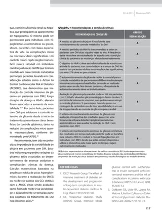 117
2014-2015 Diretrizes SBD
tual, como insuficiência renal ou hepá-
tica, que predispõem ao aparecimento
de hipoglicemia. O mesmo pode ser
preconizado para indivíduos com hi-
poglicemias assintomáticas ou graves,
idosos, pacientes com baixa expecta­
tiva de vida ou complicações micro
ou macrovasculares significativas. Um
controle menos rígido da glicemia tam-
bém parece razoável em indivíduos
com longa duração do DM que tenham
mantido um mau controle metabólico
por longos períodos, levando em con-
sideração estudos como o Action to
Control Cardiovascular Risk in Diabetes
(ACCORD), que demonstrou que ins­
tituição do controle intensivo da gli­
cemia em pacientes com DM2, longa
duração da doença e HbA1c elevada
foram associadas a aumento da mor­
talidade.40,41
Por outro lado, pacientes
com DM que adotaram o controle in-
tensivo da glicemia desde o início do
tratamento apresentaram claros bene-
fícios do controle glicêmico, tanto na
redução de complicações micro quan-
to macrovasculares, conforme de-
monstrado pelo UKPDS.38
Recentemente, tem sido reconhe-
cida a importância da variabilidade de
glicose em pacientes com DM. Estu-
dos indicam que grandes variações da
glicemia estão associadas ao desen-
volvimento de estresse oxidativo e
complicações crônicas da doença.
Cálculos matemáticos baseados na
amplitude média de picos hiperglicê-
micos durante a realização do SMCG
ou no desvio-padrão das GCs obtidas
com a AMGC estão sendo avaliados
como forma de medir essa variabilida-
de e possivelmente se tornarão parte
dos objetivos do tratamento do DM
nos próximos anos.42
Quadro 4 Recomendações e conclusões finais
RECOMENDAÇÃO OU CONCLUSÃO
GRAU DE
RECOMENDAÇÃO
A medida da glicemia de jejum é insuficiente para
monitoramento do controle metabólico do DM
A
A medida periódica da HbA1c é recomendada a todos os
pacientes com DM duas a quatro vezes ao ano. A frequência
deste teste deve ser estabelecida de acordo com a condição
clínica do paciente e as mudanças efetuadas no tratamento
A
O objetivo da HbA1c deve ser individualizado de acordo com
a idade do paciente, suas comorbidades e o tempo de DM. Na
maioria dos pacientes adultos sem complicações significativas,
um alvo < 7% deve ser preconizado
A
O automonitoramento da glicemia capilar é essencial para o
controle metabólico de pacientes com DM em insulinoterapia
intensiva com esquema basal-bólus, devendo ser realizado
quatro vezes ao dia. Nos demais pacientes, a frequência da
automonitoramento deve ser individualizada
A
Avaliação da glicemia pós-prandial pode ser útil em pacientes
com: 1. HbA1c elevada e glicemias de jejum dentro do alvo; 2.
em início de tratamento intensivo, com problemas em atingir
o controle glicêmico; 3. que estejam fazendo ajustes na
contagem de carboidrato ou do fator sensibilidade; 4. em uso
de drogas visando ao controle da glicemia pós-prandial
B
O sistema de monitoramento contínuo da glicose com
avaliação retrospectiva dos resultados parece ser uma
ferramenta útil para detectar hipoglicemias noturnas
assintomáticas e para auxiliar na redução da HbA1c em
pacientes com DM1
B
O sistema de monitoramento contínuo da glicose com leitura
dos resultados em tempo real pelo paciente pode ser benéfico
para reduzir a HbA1c e reduzir o risco de hipoglicemias em
indivíduos com DM1, desde que estes estejam dispostos a
utilizar o dispositivo pela maior parte do tempo e sejam
extremamente motivados
B
(A) Estudos experimentais e observacionais de melhor consistência; (B) Estudos experimentais e
observacionais de menor consistência; (C) Relatos de casos (estudos não controlados); (D) Opinião
desprovida de avaliação crítica, baseada em consensos, estudos fisiológicos ou modelos animais.
Referências
  1.	 DCCT Research Group. The effect of
intensive treatment of diabetes on
the development and progression
of long-term complications in insu-
lin-dependent diabetes mellitus. N
Engl J Med. 1993;329:977-86.
 2.	UK Prospective Diabetes Study
(UKPDS) Group. Intensive blood
glucose control with sulphonylu­
reas or insulin compared with con-
ventional treatment and the risk of
complications in patients with type
2 diabetes (UKPDS 33). Lancet. 1998;
352:837-53.
 3.	 Goldstein DE, Little RR, Lorenz RA,
Malone JI, Nathan D, Peterson CM et
al.Tests of glycemia in diabetes. Dia-
betes Care. 2004;27(7):1761-73.
 