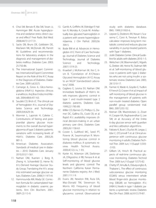 118
Diretrizes SBD 2014-2015
  4.	 Choi SW, Benzie IF, Ma SW, Strain JJ,
Hanningan BM. Acute hyperglyce-
mia and oxidative stress: direct cau-
se and effect? Free Radic Biol Med.
2008;44(7):1217-31.
 5.	 Sacks DB, Bruns DE, Goldstein DE,
Maclaren NK, McDonals JM, Parrott
M. Guidelines and recommenda-
tions for laboratory analysis in the
diagnosis and management of dia-
betes mellitus. Diabetes Care. 2003;
25:750-86.
 6.	 The International Expert Commit-
tee. International Expert Committee
Report on the Role of the A1C Assay
in the Diagnosis of Diabetes. Diabe-
tes Care. 2009 Jul;32(7).
  7.	 Camargo JL, Gross JL. Glico-hemo-
globina (HbA1c): Aspectos clínicos
e analíticos. Arq Bras Endocrinol Me-
tab. 2004;48(4):451-63.
  8.	 Saudek CD, Brick JC. The clinical use
of hemoglobin A1c. Journal of Dia-
betes Science and Technology.
2009;3(4):629-34.
 9.	 Monnier L, Lapinski H, Colette C.
Contributions of fasting and post-
prandial plasma glucose incre-
ments to the overall diurnal hyper-
glycemia of type 2 diabetic patients:
variations with increasing levels of
HbA1c. Diabetes Care. 2003;26:
881-5.
10.	American Diabetes Association.
Standards of medical care in diabe-
tes – 2010. Diabetes Care. January
2010;33:S11-S61.
11.	Nathan DM, Kuenen J, Borg R,
Zheng H, Schoenfeld D, Heine RJ.
A1c-Derived Average Glucose Stu-
dy Group. Translating the A1c assay
into estimated average glucose va-
lues. Diabetes Care. 2008;31:1473-8.
12.	 Hammounda AM, Mady GE. Correc-
tion formula for carbamylated hae-
moglobin in diabetic uraemic pa-
tients. Ann Clin Biochem. 2001;
38(Pt 2):115-9.
13.	 Garrib A, Griffiths W, Eldridge P, Hal-
ton R, Worsley A, Crook M. Artefac-
tually low glycated haemoglobin in
a patient with severe hypertriglyce-
ridaemia. J Clin Pathol. 2003;56:
394-5.
14.	 Bode BW et al. Advances in Hemo-
globin A1C Point of Care Technolo-
gy. Journal of Diabetes Science and
Technology, Journal of Diabetes
Science and Technology.
2007;1:319-25.
15.	 Knaebel J, McKiernan W, Xie C, Ir-
vin B. "Correlation of A1CNow+
Glycated Hemoglobin (A1C) Assay
to an NGSP Standardized Labora-
tory,” 2008.
16.	 Cagliero E, Levina EV, Nathan DM.
Immediate feedback of HbA1c le-
vels improves glycemic control in
type 1 and insulin-trea­ted type 2
diabetic patients. Diabetes Care.
1999;22:1785-89.
17.	 Miller CD, Barnes CS, Phillips LS, Zie-
mer DC, Gallina DL, Cook CB, et al.
Rapid A1c availability improves cli-
nical decision-making in an urban
primary care clinic. Diabetes Care.
2003;26:1158-63
18.	 Coster S, Gulliford MC, Seed PT,
Powrie JK, Swaminathan R. Moni-
toring blood glucose control in
diabetes mellitus: A systematic re-
view. Health Technol Assess.
2000;4(12):i-iv, 1-93.
19.	 Karter AJ, Ackerson LM, Darbinian
JA, D’Agostino Jr RB, Ferrara A et al.
Self-monitoring of blood glucose
levels and glycemic control: The
Northern California Kaiser Perma-
nente Diabetes registry. Am J Med.
2001;111:1-9.
20.	 Evans JM, Newton RW, Ruta DA,
Mac-Donald TM, Stevenson RJ,
Morris AD. Frequency of blood
glucose monitoring in relation to
glycaemic control: Observational
study with diabetes database.
BMJ. 1999;319:83-6.
21.	 Lepore G, Dodesini AR, Nosari I, Sca-
ranna C, Corsi A, Trevisan R. Bolus
calculator improves long-term me-
tabolic control and reduces glucose
variability in pump-treated patients
with Type 1 diabetes.
22.	 Joslin Diabetes Center. Clinical Guide-
line for adults with diabetes 2010: 1-3.
23.	 Welschen LM, Bloemendal E, Nijpels
G, Dekker JM, Heine RJ, Stalman WA
et al. Self-monitoring of blood glu-
cose in patients with type 2 diabe-
tes who are not using insulin: a sys-
tematic review. Diabetes Care. 2005;
28:1510-17.
24.	 Farmer A, Wade A, Goyder E, Yudkin
P, French D, Craven A et al. Impact of
self monitoring of blood glucose in
the management of patients with
non-insulin treated diabetes: Open
parallel group randomized trial.
BMJ. 2007;335:132.
25.	 Keenan DB, Mastrototaro JJ, Zisser
H, Cooper KA, Raghavendhar G, Lee
SW, et al. Accuracy of the Enlite
6-day glucose sensor with guardian
and Veo calibration algorithms.
26.	 Fabiato K, Buse J, Duclos M, Largay J,
Izlar C, O‘Connell T et al. Clinical ex-
perience with continuous glucose
monitoring in adults. DiabetesTech-
nol Ther. 2009 Jun; 11(Suppl 1):S93-
-S103.
27.	 Gilliam LK, Hirsch IB. Practical as-
pects of real-time continuous glu-
cose monitoring. Diabetes Technol
Ther. 2009 Jun;11(Suppl 1):S75-82.
28.	 Chetty VT, Amulla A, Odueyungbo A,
Thabane L. The effect of continuous
subcutaneous glucose monitoring
(CGMS) versus intermittent whole
blood finger-stick glucose monito-
ring (SBGM) on hemoglobin A1c
(HBA1c) levels in type 1 diabetic pa-
tients: a systematic review. Diabetes
Res Clin Pract. 2008 Jul; 81(1):79-87.
 