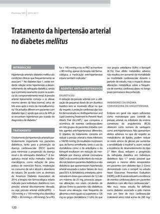 120
Diretrizes SBD 2014-2015
Tratamento da hipertensão arterial
no diabetes mellitus
Introdução
Hipertensãoarterialediabetesmellitussão
condições clínicas que frequentemente se
associam.1,2
No diabetes tipo 1, existe evi-
dente relação entre hipertensão e desen-
volvimento de nefropatia diabética, sendo
queaprimeirararamenteocorrenaausên-
cia do comprometimento renal. A pressão
arterial tipicamente começa a se elevar,
mesmo dentro da faixa normal, cerca de
três anos após o início da microalbuminú-
ria.3
Osachadosdiferemempacientescom
diabetestipo2,sendoquecercade40%já
se encontram hipertensos por ocasião do
diagnósticodediabetes.4
Tratamento
Otratamentodahipertensãoarterialépar-
ticularmente importante nos pacientes
diabéticos, tanto para a prevenção da
doença cardiovascular (DCV) quanto
para minimizar a progressão da doença
renal e da retinopatia diabética.4,5
A ter-
apêutica inicial inclui métodos não-far-
macológicos, como redução de peso,
prática de exercícios físicos, moderação
no consumo de sal e álcool e abandono
do tabaco. De acordo com as diretrizes
da American Diabetes Association de
2014, a terapia não farmacológica estaria
indicada para indivíduos diabéticos com
pressão arterial discretamente elevada,
ou seja, pressão arterial sistólica(PAS) >
120mmHg e≤139mmHge/oudiastólica
(PAD)> 80mmHge≤89mmHg).SeaPAS
for ≥ 140 mmHg e/ou se PAD se mantiver
≥ 80 mmhg, apesar da terapia não farma-
cológica, a medicação anti-hipertensiva
estariatambémindicada.6
Agentes Anti-hipertensivos
Diuréticos
A redução da pressão arterial com a utili-
zação de pequenas doses de um diurético
tiazídico tem se mostrado eficaz no que
diz respeito à proteção cardiovascular. Isso
foi demonstrado no Antihypertensive and
LipidLoweringTreatmenttoPreventHeart
Attack Trial (ALLHAT),7
que comparou a
ocorrência de eventos cardiovasculares
em três grupos de pacientes tratados com
três agentes anti-hipertensivos diferentes.
O objetivo do tratamento consistia em
reduzir a pressão arterial a níveis inferiores
a140/90mmHg.Osresultadosmostraram
que, de forma semelhante, tanto o uso da
clortalidona como o da anlodipina e do
lisinopril resultaram em redução da mor-
talidade por doença arterial coronariana
(DAC)edaocorrênciadeinfartodomiocár-
dionãofatalempacientesdiabéticosenão
diabéticos que apresentavam hipertensão
arterial associada a outros fatores de risco
paraDCV.Aclortalidona,entretanto,admi-
nistradaemdosesquevariaramde12,5até
um máximo de 25 mg, provocou peque-
nas alterações nos níveis circulantes de
glicose. Entre os pacientes não diabéticos
houve uma elevação mais frequente da
glicemiaaníveisiguaisousuperioresa126
mg no grupo clortalidona (11,6%) do que
nos grupos anlodipina (9,8%) e lisinopril
(8,1%). Esse efeito metabólico adverso
não resultou em aumento da mortalidade
ou morbidade cardiovascular durante o
período de estudo, mas o impacto dessas
alterações metabólicas sobre a frequên-
cia de eventos cardiovasculares no longo
prazopermanecedesconhecido.
Inibidores da enzima
conversora da angiotensina
Embora em geral não sejam suficientes
como monoterapia para controle da
pressão arterial, os inibidores da enzima
conversora da angiotensina (IECA)
oferecem certo número de vantagens
como anti-hipertensivos. Não apresentam
efeitos adversos no que diz respeito ao
metabolismo de lípides, podem reduzir
os níveis séricos de glicose por aumentar
a sensibilidade à insulina8
e, assim, reduzir
a incidência de desenvolvimento do tipo
2.9
Além disso, reduzem a progressão
da nefropatia diabética em indivíduos
diabéticos tipo 1,10
sendo possível que
exerçam o mesmo efeito renoprotetor
em pacientes com diabetes tipo 2. Como
demonstrado com o ramipril no estudo
Heart Outcomes Prevention Evaluation
(HOPE),osIECAaindareduzemaincidência
de eventos cardiovasculares em pacientes
diabéticos com alto risco cardiovascular11
.
Alto risco, nesse estudo, foi definido
como diabetes associado a pelo menos
mais um fator de risco cardiovascular
(colesterol sérico total acima de 200 mg/
 