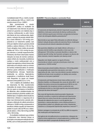 124
Diretrizes SBD 2014-2015
mortalidadetotal(14%;p=0,025),mortali-
dade cardiovascular (18%; p = 0,027) e de
eventosrenais(21%;p=0,0001)
Mais recentemente, o estudo
ACCORD-BP45
, avaliou os resultados de
um tratamento mais intensivo da pressão
arterial em pacientes com diabetes tipo 2
e doença cardiovascular ou pelo menos
dois fatores de risco cardiovascular, objeti-
vando a redução da pressão arterial sistó-
lica a níveis inferiores a 120 mmHg, com-
parando-os ao tratamento padrão, que
tinhaporobjetivoreduzirapressãoarterial
sistólica a valores inferiores a 140 mm Hg.
Foram atingidos níveis médios da pressão
sistólica de 119,3 e 133,5 mmHg nos gru-
pos intensivo e controle respectivamente.
Entretanto,nãoforamobservadasmaiores
reduções nas taxas de eventos cardiovas-
culares (infarto do miocárdio, insuficiência
cardíaca e morte cardiovascular) com a
terapiamaisagressiva,emborativessesido
observadaumareduçãomaiornonúmero
de eventos cerebrovasculares. Os eventos
adversos graves atribuíveis à medicação
anti-hipertensiva (síncope, hipotensão,
bradicardia ou arritmia, hipercalemia,
angioedema e insuficiência renal) foram
mais frequentes no grupo em terapia
intensivacontrapadrão(3,3vs.1,3%).
Com o objetivo de estabelecer alvos
do tratamento, foi feita recentemente
metanálise de ensaios clínicos aleatoriza-
dos nos quais se comparou os benefícios
de diferentes alvos predeterminados da
pressão arterial em pacientes adultos com
diabetestipo2.Oobjetivodesteestudoera
determinar a eficácia e a segurança de se
tratar mais intensivamente a pressão arte-
rial para a obtenção de valores pressóricos
inferioresa130/80mmHg,comparandoos
benefícios obtidos àqueles do tratamento
padrão no qual o alvo da PAS era a obten-
çãodevalores ≤140a160mmHgedaPAD
≤85a100mmHg.
Osresultadosmostraramque,embora
o tratamento mais intensivo tivesse se
associadoaumapequenareduçãoderisco
deAVC,comosníveispressóricosmaisbai-
Quadro 1 Recomendações e conclusões finais
RECOMENDAÇÃO
GRAU DE
RECOMENDAÇÃO
O tratamento da hipertensão arterial é importante nos pacientes
diabéticos, tanto para a prevenção da doença cardiovascular,
renal e retiniana quanto para minimizar a progressão da doença
renal e da retinopatia diabética preexistentes4,5
A
Recomenda-se que sejam feitas alterações no estilo de vida que
incluem redução de peso, prática de exercícios físicos, moderação
no consumo de sal e álcool e abandono do tabaco6
B
Nos pacientes diabéticos com idade inferior a 60 anos, a
pressão arterial sistólica seja reduzida a níveis que não
ultrapassem 140 mmHg e a pressão diastólica a valores não
maiores que 80 mmHg, não havendo vantagens no alcance de
alvos menores, mesmo naqueles com doença renal6
B
Naqueles com idade superior ou igual a 60 anos,
recomenda-se reduzir a pressão arterial para níveis não
superiores a 150/90 mmHg46
A
Níveis da pressão arterial sistólica inferiores a 130 mmHg podem
ser apropriados para pacientes mais jovens, com maior
expectativa de vida, maior risco de acidente vascular cerebral ou
evidência de lesão renal, se puderem ser obtidos sem eventos
adversos ou risco para o paciente6
C
O tratamento anti-hipertensivo inicial deve se feito com um
diurético tiazídico, um bloqueador dos canais de cálcio (BCC), um
inibidor da enzima conversora da angiotensina II (IECA) ou com
um bloqueador dos receptores embora usualmente uma
combinação de dois ou mais deste agentes seja necessária para a
obtenção dos alvos da terapia6,46
B
Nos casos de hipertensão arterial associada à hipotensão
postural, a escolha e o ajuste da medicação anti-hipertensiva
devem levar em conta a hora do dia e a posição do paciente.
Elevação da cabeceira da cama e o uso de agentes que
aumentem o volume plasmático, como a fludrocortisona e o
domperidone, podem ser utilizados para evitar a hipotensão
matutina e a consequente hipertensão vespertina e noturna33,34
C
Existem vantagens na inclusão de um IECA ou BRA no esquema
das medicações anti-hipertensivas6
C
Na vigência de microalbuminúria ou proteinúria, o bloqueio do
sistema renina angiotensina é comprovadamente a medida mais
eficiente para deter a progressão da doença renal10-13
B
 