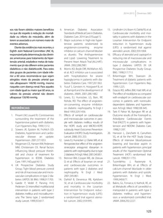 125
2014-2015 Diretrizes SBD
xos não foram obtidos maiores benefícios
no que diz respeito à redução de mortali-
dade ou infarto do miocárdio, além de
teremseassociadoaumnúmeromaiorde
eventosadversos.
Diantedasevidênciasmaisrecentes,o
Eighth Joint National Committee (JNC 8),
responsávelpeladeterminaçãodasdiretri-
zes americanas para tratamento da hiper-
tensão arterial, estabelece metas de trata-
mento que já não diferem entre pacientes
diabéticos e não diabéticos46. Para estes
dois grupos de pacientes com idade infe-
rior a 60 anos recomenda-se que sejam
atingidos níveis da pressão arterial que
não ultrapassem 140/90 mmHg, mesmo
naqueles com doença renal. Para aqueles
com idade igual ou maior que 60 anos, os
valores da pressão arterial não devem
ultrapassar150/90mmHg.
REFERÊNCIAS
1.	 Prisant LM, Louard RJ. Controversies
surrounding the treatment of the
hypertensive patient with diabetes.
Curr Hypertens Rep. 1999;1:512.
2.	 Sowers JR, Epstein M, Frohlich ED.
Diabetes, hypertension and cardio-
vascular disease: an update.
Hypertension. 2001;37:1053.
3.	 Mogensen CE, Hansen KW, Pedersen
MM, Christensen CK. Renal factors
influencing blood pressure thresh-
old and choice of treatment for
hypertension in IDDM. Diabetes
Care. 1991;14(Suppl 4):13.
4.	 UK Prospective Diabetes Study
Group. Tight blood pressure control
and risk of macrovascular and micro-
vascular complications in type 2 dia-
betes: UKPDS 38. BMJ. 1998;317:703.
5.	 Gaede P, Vedel P, Parving H-H,
Pedersen O. Intensified multifactorial
intervention in patients with type 2
diabetes mellitus and microalbumin-
uria: The Steno type 2 randomised
study. Lancet. 1999;353:617.
6.	 American Diabetes Association
StandardsofMedicalCareinDiabetes.
Diabetes Care. 2014 Jan;37(Suppl 1).
7.	 Major outcomes in high-risk hyper-
tensive patients randomized to
angiotensin-converting enzyme
inhibitor or calcium channel blocker
vs diuretic: The Antihypertensive
and Lipid- Lowering Treatment to
Prevent Heart Attack Trial (ALLHAT).
JAMA. 2002;288:2981.
8.	 Morris AD, Boyle DIR, McMahon AD,
et al. ACE inhibitor use is associated
with hospitalization for severe
hypoglycemia in patients with dia-
betes. Diabetes Care. 1997;20:1363.
9.	 Yusuf S, Gerstein H, Hoogwerf B, et
al. Ramipril and the development of
diabetes. JAMA. 2001;286:1882.
10.	 Lewis, EJ, Hunsicker, LG, Bain, RP,
Rohde, RD. The effect of angioten-
sin-converting enzyme inhibition
on diabetic nephropathy. N Engl J
Med 1993;329:1456.
11.	 Effects of ramipril on cardiovascular
and microvascular outcomes in peo-
ple with diabetes mellitus: results of
the HOPE study and MICRO-HOPE
substudy. Heart Outcomes Prevention
Evaluation (HOPE) Study Investigators.
Lancet. 2000; 355: 253.
12.	 Lewis EJ, Hunsicker LJ, Clarke WR, et al.
Renoprotective effect of the angioten-
sinreceptor antagonist irbesartan in
patientswithnephropathyduetotype
2diabetes.NEnglJMed.2001;345:851.
13.	 Brenner BM, Cooper ME, de Zeeuw
D, et al. Effects of losartan on renal
and cardiovascular outcomes in
patients with type 2 diabetes and
nephropathy. N Engl J Med.
2001;345:861.
14.	 Dahlof B, Devereux RB, Kjeldsen
SE, et al. Cardiovascular morbidity
and mortality in the Losartan
Intervention for Endpoint reduc-
tion in hypertension study (LIFE):
a randomised trial against ateno-
lol. Lancet. 2002;359:995.
15.	 Lindholm LH, Ibsen H, Dahlof B, et al.
Cardiovascular morbidity and mor-
tality in patients with diabetes in the
Losartan Intervention for Endpoint
reduction in hypertension study
(LIFE): a randomised trial against
atenolol. Lancet. 2002;359:1004.
16.	 Efficacy of atenolol and captopril in
reducing risk of macrovascular and
microvascular complications in
type 2 diabetes: UKPDS 39. UK
Prospective Diabetes Study Group.
BMJ. 1998;317:713.
17.	 Birkenhager WH, Staessen JA.
Treatment of diabetic patients with
hypertension. Curr Hypertens Rep.
1999;1:225.
18.	 Estacio RO, Jeffers BW, Hiatt WR, et al.
Theeffectofnisoldipineascompared
with enalapril on cardiovascular out-
comes in patients with noninsulin-
dependent diabetes and hyperten-
sion. N Engl J Med. 1998;338: 645.
19.	 Tatti P, Pahor M, Byington RP, et al.
Outcome results of the Fosinopril vs.
Anlodipine Cardiovascular Events
Trial (FACET) in patients with hyper-
tension and NIDDM. Diabetes Care.
1998;21:597.
20.	 Hansson L, Zanchetti A, Carruthers
SG, et al. for the HOT Study Group.
Effects of intensive blood-pressure
lowering and low-dose aspirin in
patients with hypertension: principal
results of the Hypertension Optimal
Treatment (HOT) randomised trial.
Lancet. 1998;351:1755.
21.	 Tuomilehto J, Rastenyte R,
Birkenhager WH, et al. Effects of
calcium-channel blockade in older
patients with diabetes and systolic
hypertension. N Engl J Med.
1999;340:677.
22.	 Bakris, GL, Fonseca, V, Katholi, RE, et
al. Metabolic effects of carvedilol vs
metoprolol in patients with type 2
diabetes mellitus and hyperten-
sion: a randomized controlled trial.
JAMA 2004;292:2227.
 