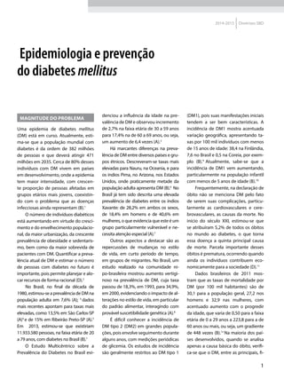 1
2014-2015 Diretrizes SBD
MAGNITUDE DO PROBLEMA
Uma epidemia de diabetes mellitus
(DM) está em curso. Atualmente, esti-
ma-se que a população mundial com
diabetes é da ordem de 382 milhões
de pessoas e que deverá atingir 471
milhões em 2035. Cerca de 80% desses
indivíduos com DM vivem em países
em desenvolvimento, onde a epidemia
tem maior intensidade, com crescen-
te proporção de pessoas afetadas em
grupos etários mais jovens, coexistin-
do com o problema que as doenças
infecciosas ainda representam (B).1
O número de indivíduos diabéticos
está aumentando em virtude do cresci-
mento e do envelhecimento populacio-
nal, da maior urbanização, da crescente
prevalência de obesidade e sedentaris-
mo, bem como da maior sobrevida de
pacientes com DM. Quantificar a preva-
lência atual de DM e estimar o número
de pessoas com diabetes no futuro é
importante, pois permite planejar e alo-
car recursos de forma racional (D).2
No Brasil, no final da década de
1980,estimou-seaprevalênciadeDMna
população adulta em 7,6% (A); 3
dados
mais recentes apontam para taxas mais
elevadas, como 13,5% em São Carlos-SP
(A)4
e de 15% em Ribeirão Preto-SP (A).5
Em 2013, estimou-se que existiriam
11.933.580 pessoas, na faixa etária de 20
a 79 anos, com diabetes no Brasil (B).1
O Estudo Multicêntrico sobre a
Prevalência do Diabetes no Brasil evi-
denciou a influência da idade na pre-
valência de DM e observou incremento
de 2,7% na faixa etária de 30 a 59 anos
para 17,4% na de 60 a 69 anos, ou seja,
um aumento de 6,4 vezes (A).3
Há marcantes diferenças na preva-
lência de DM entre diversos países e gru-
pos étnicos. Descreveram-se taxas mais
elevadas para Nauru, na Oceania, e para
os índios Pima, no Arizona, nos Estados
Unidos, onde praticamente metade da
população adulta apresenta DM (B).6
No
Brasil já tem sido descrita uma elevada
prevalência de diabetes entre os índios
Xavante: de 28,2% em ambos os sexos,
de 18,4% em homens e de 40,6% em
mulheres, o que evidencia que este é um
grupo particularmente vulnerável e ne-
cessita atenção especial (A).7
Outros aspectos a destacar são as
repercussões de mudanças no estilo
de vida, em curto período de tempo,
em grupos de migrantes. No Brasil, um
estudo realizado na comunidade ni-
po-brasileira mostrou aumento vertigi-
noso na prevalência de DM, cuja taxa
passou de 18,3%, em 1993, para 34,9%,
em 2000, evidenciando o impacto de al-
terações no estilo de vida, em particular
do padrão alimentar, interagindo com
provável suscetibilidade genética (A).8
É difícil conhecer a incidência de
DM tipo 2 (DM2) em grandes popula-
ções, pois envolve seguimento durante
alguns anos, com medições periódicas
de glicemia. Os estudos de incidência
são geralmente restritos ao DM tipo 1
(DM1), pois suas manifestações iniciais
tendem a ser bem características. A
incidência de DM1 mostra acentuada
variação geográfica, apresentando ta-
xas por 100 mil indivíduos com menos
de 15 anos de idade: 38,4 na Finlândia,
7,6 no Brasil e 0,5 na Coreia, por exem-
plo (B).9
Atualmente, sabe-se que a
incidência de DM1 vem aumentando,
particularmente na população infantil
com menos de 5 anos de idade (B).10
Frequentemente, na declaração de
óbito não se menciona DM pelo fato
de serem suas complicações, particu-
larmente as cardiovasculares e cere-
brovasculares, as causas da morte. No
início do século XXI, estimou-se que
se atribuíram 5,2% de todos os óbitos
no mundo ao diabetes, o que torna
essa doença a quinta principal causa
de morte. Parcela importante desses
óbitos é prematura, ocorrendo quando
ainda os indivíduos contribuem eco-
nomicamente para a sociedade (D).11
Dados brasileiros de 2011 mos-
tram que as taxas de mortalidade por
DM (por 100 mil habitantes) são de
30,1 para a população geral, 27,2 nos
homens e 32,9 nas mulheres, com
acentuado aumento com o progredir
da idade, que varia de 0,50 para a faixa
etária de 0 a 29 anos a 223,8 para a de
60 anos ou mais, ou seja, um gradiente
de 448 vezes (B).12
Na maioria dos paí-
ses desenvolvidos, quando se analisa
apenas a causa básica do óbito, verifi-
ca-se que o DM, entre as principais, fi-
Epidemiologia e prevenção
do diabetes mellitus
 