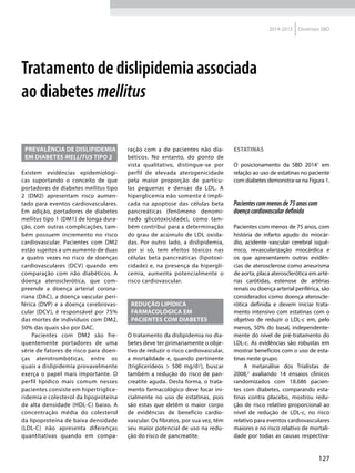 127
2014-2015 Diretrizes SBD
Tratamento de dislipidemia associada
ao diabetes mellitus
Prevalência de dislipidemia
em diabetes mellitus tipo 2
Existem evidências epidemiológi-
cas suportando o conceito de que
portadores de diabetes mellitus tipo
2 (DM2) apresentam risco aumen-
tado para eventos cardiovasculares.
Em adição, portadores de diabetes
mellitus tipo 1 (DM1) de longa dura-
ção, com outras complicações, tam-
bém possuem incremento no risco
cardiovascular. Pacientes com DM2
estão sujeitos a um aumento de duas
a quatro vezes no risco de doenças
cardiovasculares (DCV) quando em
comparação com não diabéticos. A
doença aterosclerótica, que com-
preende a doença arterial corona-
riana (DAC), a doença vascular peri-
férica (DVP) e a doença cerebrovas-
cular (DCV), é responsável por 75%
das mortes de indivíduos com DM2,
50% das quais são por DAC.
Pacientes com DM2 são fre-
quentemente portadores de uma
série de fatores de risco para doen-
ças aterotrombóticas, entre os
quais a dislipidemia provavelmente
exerça o papel mais importante. O
perfil lipídico mais comum nesses
pacientes consiste em hipertriglice-
ridemia e colesterol da lipoproteína
de alta densidade (HDL-C) baixo. A
concentração média do colesterol
da lipoproteína de baixa densidade
(LDL-C) não apresenta diferenças
quantitativas quando em compa-
ração com a de pacientes não dia-
béticos. No entanto, do ponto de
vista qualitativo, distingue-se por
perfil de elevada aterogenicidade
pela maior proporção de partícu-
las pequenas e densas da LDL. A
hiperglicemia não somente é impli-
cada na apoptose das células beta
pancreáticas (fenômeno denomi-
nado glicotoxicidade), como tam-
bém contribui para a determinação
do grau de acúmulo de LDL oxida-
das. Por outro lado, a dislipidemia,
por si só, tem efeitos tóxicos nas
células beta pancreáticas (lipotoxi-
cidade) e, na presença da hipergli-
cemia, aumenta potencialmente o
risco cardiovascular.
redução lipídica
FARMACOLÓGICA em
pacientes com Diabetes
O tratamento da dislipidemia no dia-
betes deve ter primariamente o obje-
tivo de reduzir o risco cardiovascular,
a mortalidade e, quando pertinente
(triglicerídeos > 500 mg/d), buscar
também a redução do risco de pan-
creatite aguda. Desta forma, o trata-
mento farmacológico deve focar ini-
cialmente no uso de estatinas, pois
são estas que detêm o maior corpo
de evidências de benefício cardio-
vascular. Os fibratos, por sua vez, têm
seu maior potencial de uso na redu-
ção do risco de pancreatite.
Estatinas
O posicionamento da SBD 20141
em
relação ao uso de estatinas no paciente
com diabetes demonstra-se na Figura 1.
Pacientescommenosde75anoscom
doençacardiovasculardefinida
Pacientes com menos de 75 anos, com
história de infarto agudo do miocár-
dio, acidente vascular cerebral isquê-
mico, revascularização miocárdica e
os que apresentarem outras evidên-
cias de aterosclerose como aneurisma
de aorta, placa aterosclerótica em arté-
rias carótidas, estenose de artérias
renais ou doença arterial periférica, são
considerados como doença ateroscle-
rótica definida e devem iniciar trata-
mento intensivo com estatinas com o
objetivo de reduzir o LDL-c em, pelo
menos, 50% do basal, independente-
mente do nível de pré-tratamento do
LDL-c. As evidências são robustas em
mostrar benefícios com o uso de esta-
tinas neste grupo.
A metanálise dos Trialistas de
2008,2
avaliando 14 ensaios clínicos
randomizados com 18.686 pacien-
tes com diabetes, comparando esta-
tinas contra placebo, mostrou redu-
ção de risco relativo proporcional ao
nível de redução de LDL-c, no risco
relativo para eventos cardiovasculares
maiores e no risco relativo de mortali-
dade por todas as causas respectiva-
 
